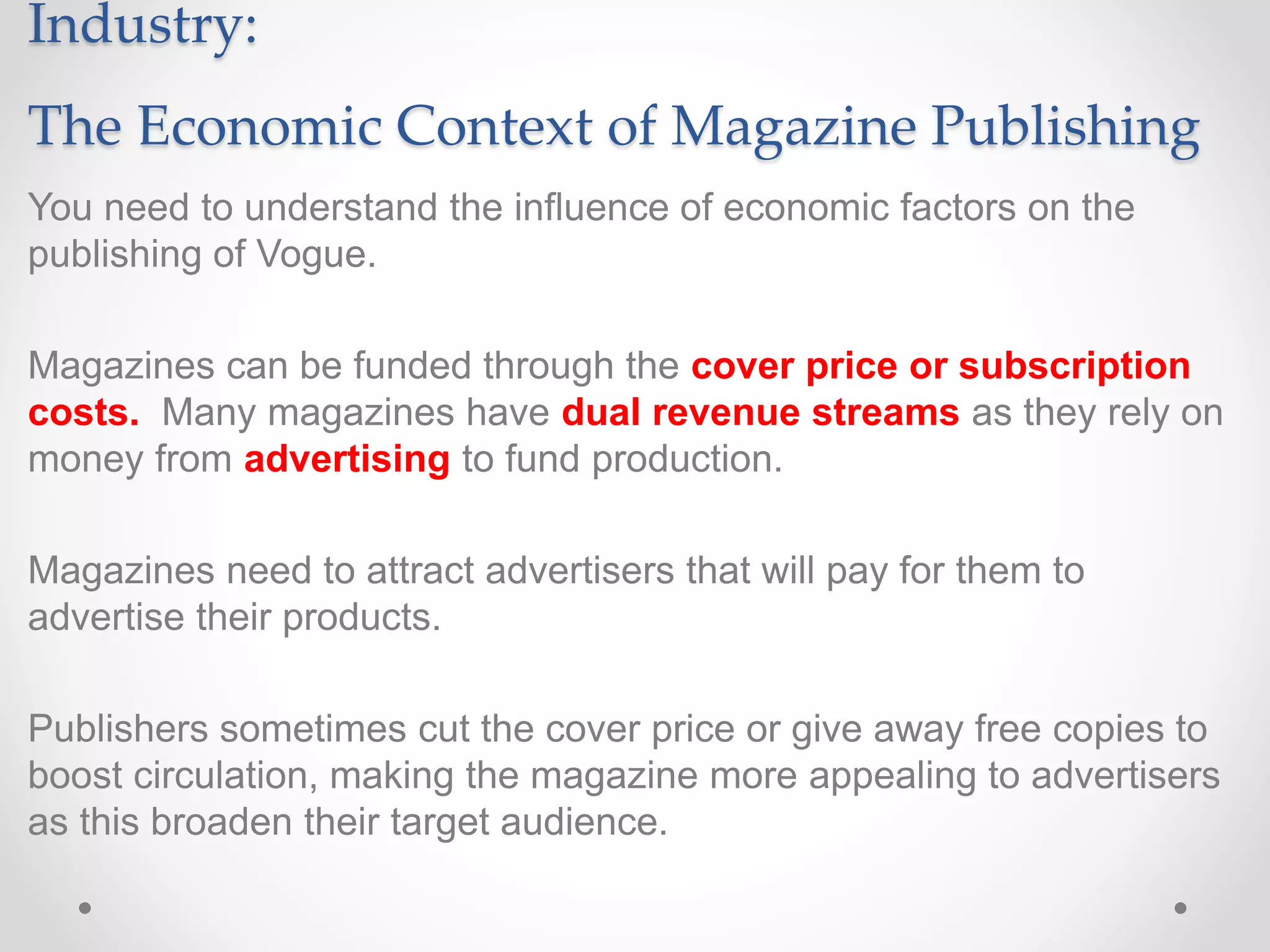 Industry:
The Economic Context of Magazine Publishing
You need to understand the influence of economic factors on the
publishing of Vogue.
Magazines can be funded through the cover price or subscription
costs. Many magazines have dual revenue streams as they rely on
money from advertising to fund production.
Magazines need to attract advertisers that will pay for them to
advertise their products.
Publishers sometimes cut the cover price or give away free copies to
boost circulation, making the magazine more appealing to advertisers
as this broaden their target audience.
 