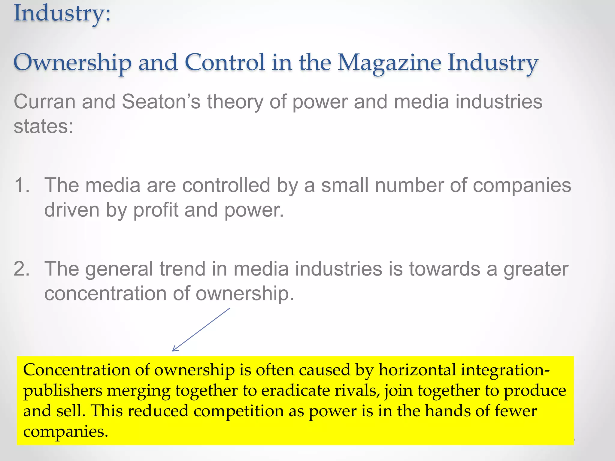 Industry:
Ownership and Control in the Magazine Industry
Curran and Seaton’s theory of power and media industries
states:
1. The media are controlled by a small number of companies
driven by profit and power.
2. The general trend in media industries is towards a greater
concentration of ownership.
Concentration of ownership is often caused by horizontal integration-
publishers merging together to eradicate rivals, join together to produce
and sell. This reduced competition as power is in the hands of fewer
companies.
 