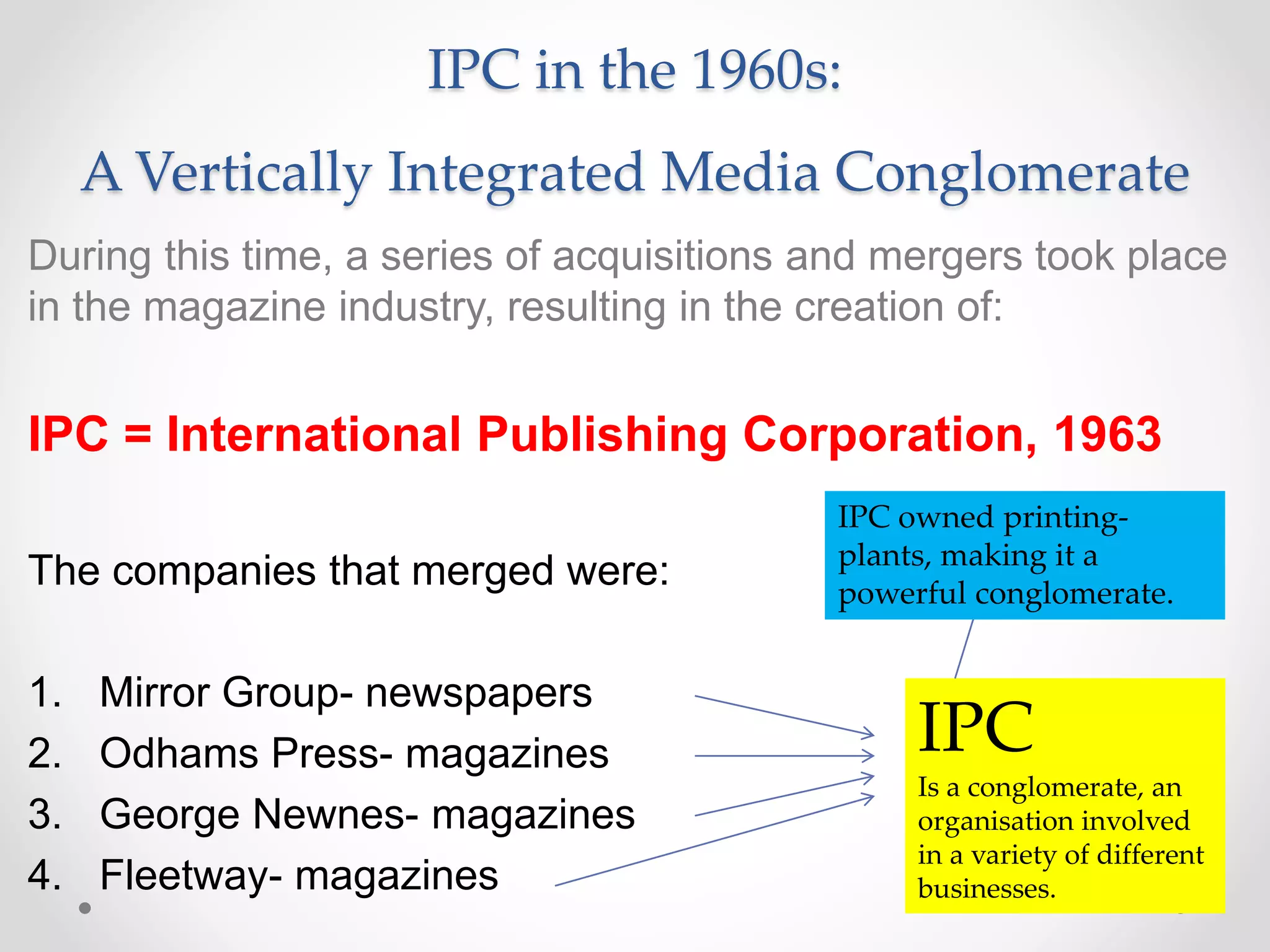 IPC in the 1960s:
A Vertically Integrated Media Conglomerate
During this time, a series of acquisitions and mergers took place
in the magazine industry, resulting in the creation of:
IPC = International Publishing Corporation, 1963
The companies that merged were:
1. Mirror Group- newspapers
2. Odhams Press- magazines
3. George Newnes- magazines
4. Fleetway- magazines
IPC
Is a conglomerate, an
organisation involved
in a variety of different
businesses.
IPC owned printing-
plants, making it a
powerful conglomerate.
 