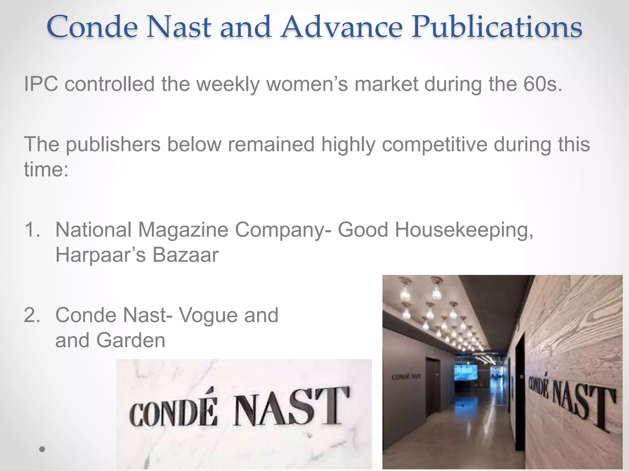 Conde Nast and Advance Publications
IPC controlled the weekly women’s market during the 60s.
The publishers below remained highly competitive during this
time:
1. National Magazine Company- Good Housekeeping,
Harpaar’s Bazaar
2. Conde Nast- Vogue and House
and Garden
 