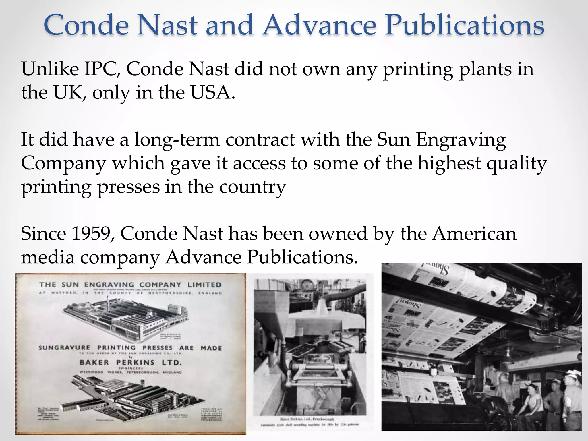 Conde Nast and Advance Publications
Unlike IPC, Conde Nast did not own any printing plants in
the UK, only in the USA.
It did have a long-term contract with the Sun Engraving
Company which gave it access to some of the highest quality
printing presses in the country
Since 1959, Conde Nast has been owned by the American
media company Advance Publications.
 