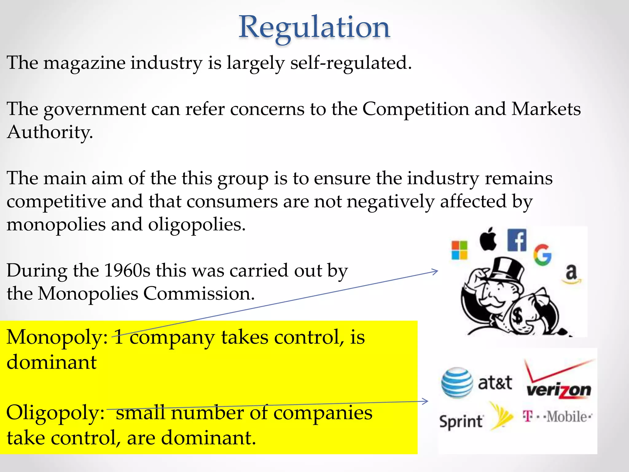 Regulation
The magazine industry is largely self-regulated.
The government can refer concerns to the Competition and Markets
Authority.
The main aim of the this group is to ensure the industry remains
competitive and that consumers are not negatively affected by
monopolies and oligopolies.
During the 1960s this was carried out by
the Monopolies Commission.
Monopoly: 1 company takes control, is
dominant
Oligopoly: small number of companies
take control, are dominant.
 