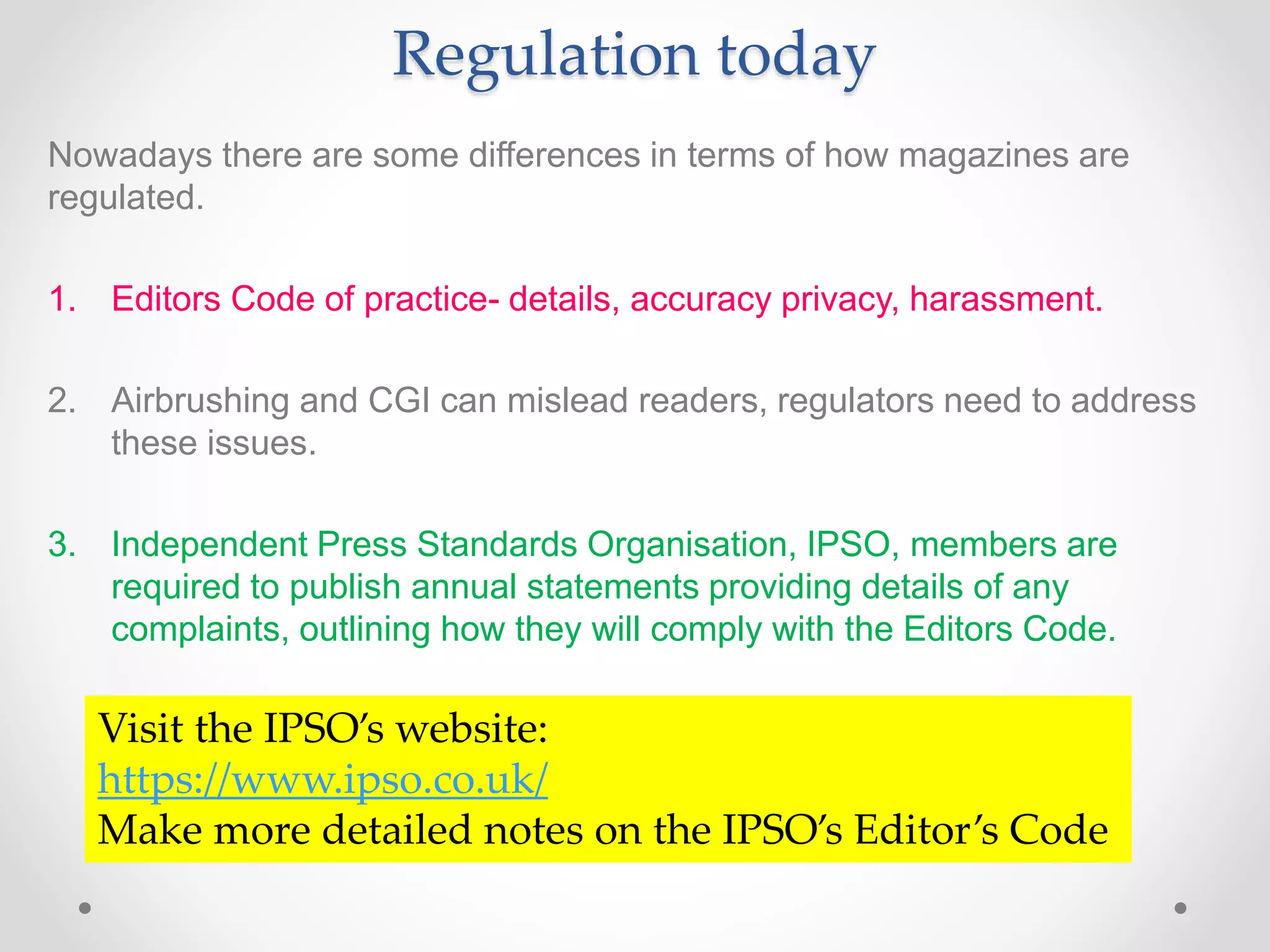 Regulation today
Nowadays there are some differences in terms of how magazines are
regulated.
1. Editors Code of practice- details, accuracy privacy, harassment.
2. Airbrushing and CGI can mislead readers, regulators need to address
these issues.
3. Independent Press Standards Organisation, IPSO, members are
required to publish annual statements providing details of any
complaints, outlining how they will comply with the Editors Code.
Visit the IPSO’s website:
https://www.ipso.co.uk/
Make more detailed notes on the IPSO’s Editor’s Code
 