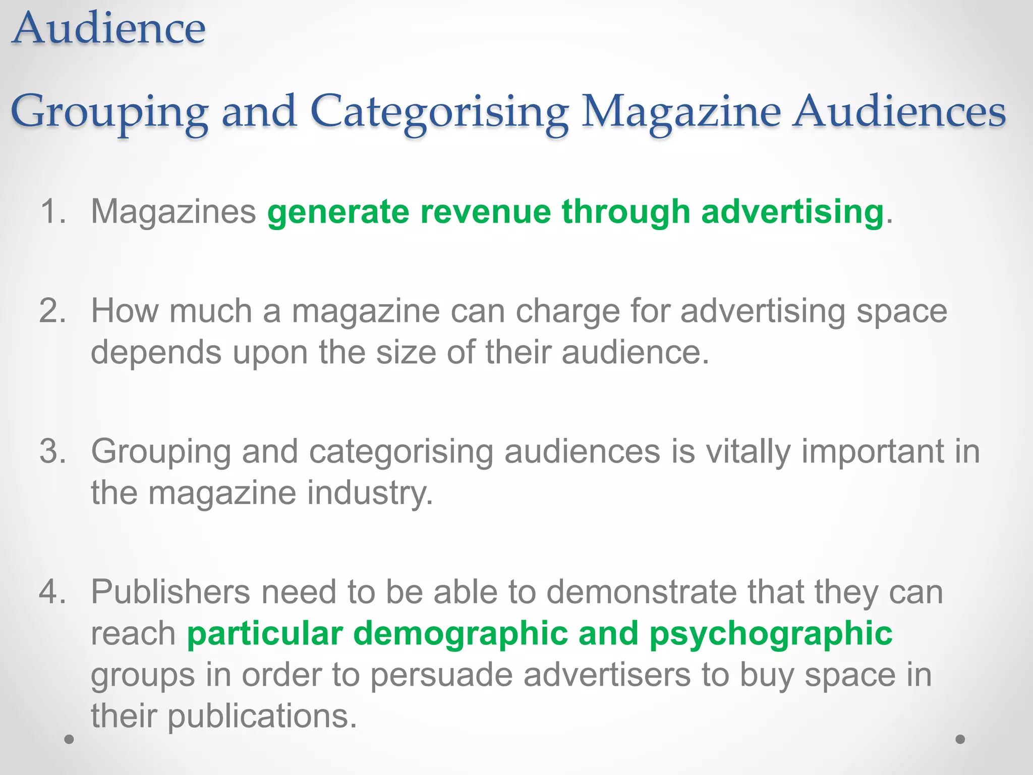 Audience
Grouping and Categorising Magazine Audiences
1. Magazines generate revenue through advertising.
2. How much a magazine can charge for advertising space
depends upon the size of their audience.
3. Grouping and categorising audiences is vitally important in
the magazine industry.
4. Publishers need to be able to demonstrate that they can
reach particular demographic and psychographic
groups in order to persuade advertisers to buy space in
their publications.
 