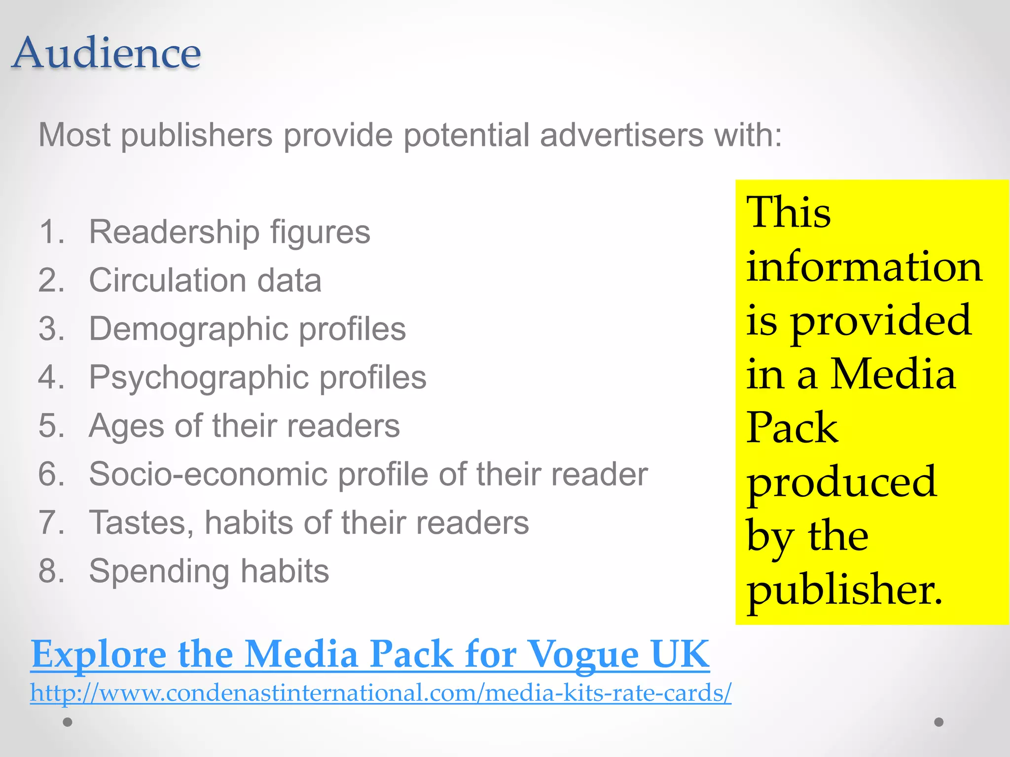 Audience
Most publishers provide potential advertisers with:
1. Readership figures
2. Circulation data
3. Demographic profiles
4. Psychographic profiles
5. Ages of their readers
6. Socio-economic profile of their reader
7. Tastes, habits of their readers
8. Spending habits
Explore the Media Pack for Vogue UK
http://www.condenastinternational.com/media-kits-rate-cards/
This
information
is provided
in a Media
Pack
produced
by the
publisher.
 