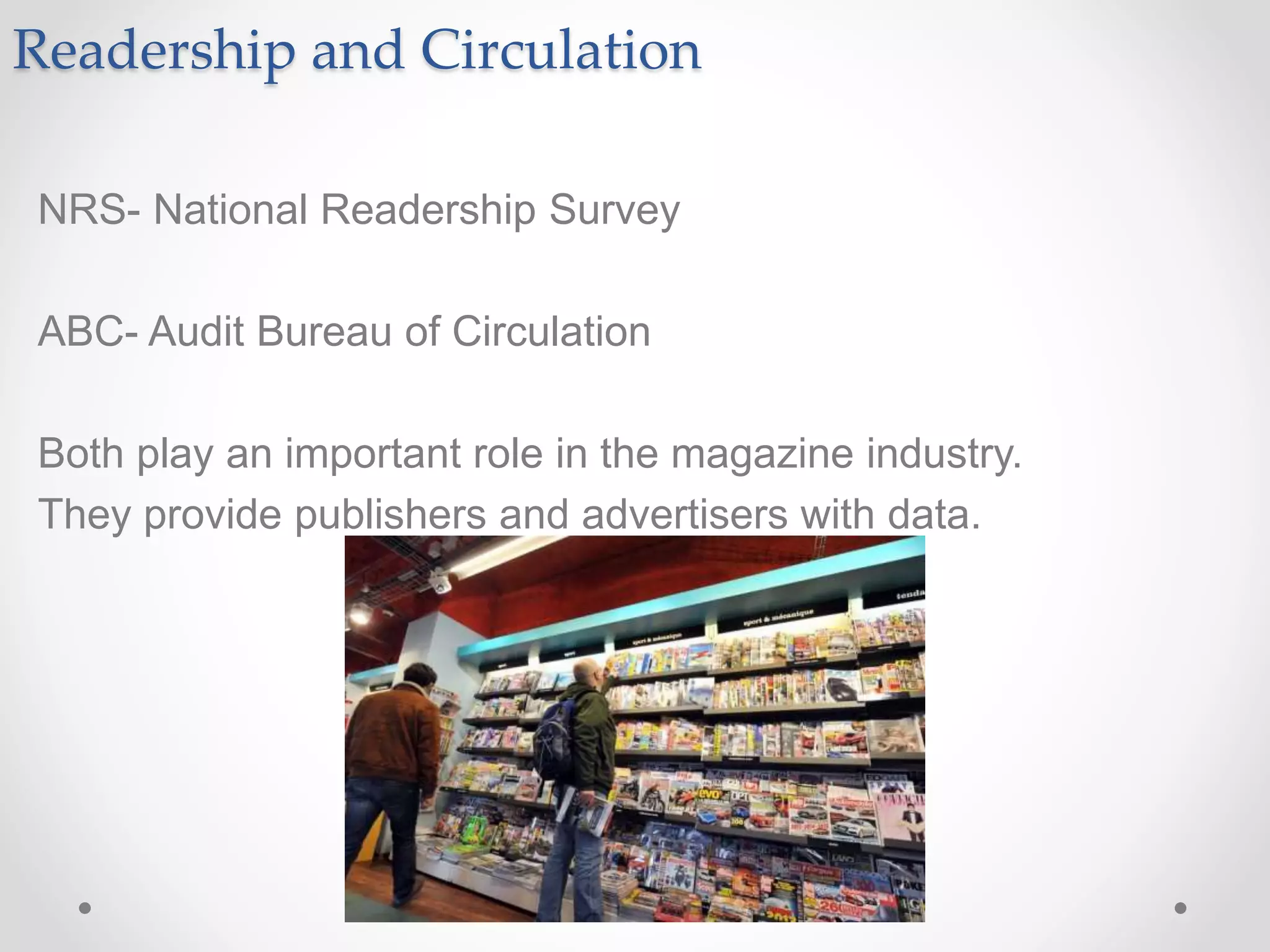 Readership and Circulation
NRS- National Readership Survey
ABC- Audit Bureau of Circulation
Both play an important role in the magazine industry.
They provide publishers and advertisers with data.
 