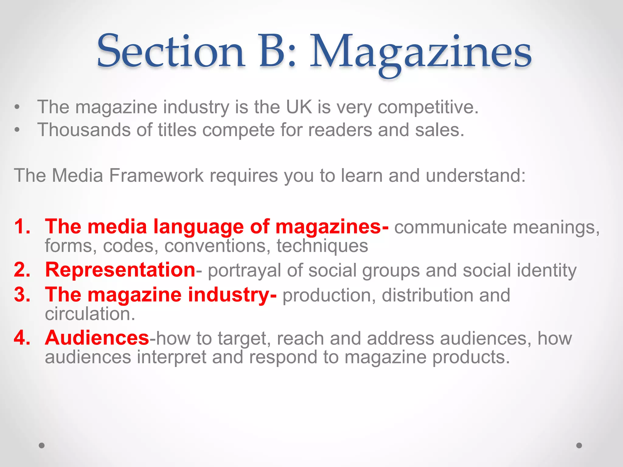 Section B: Magazines
• The magazine industry is the UK is very competitive.
• Thousands of titles compete for readers and sales.
The Media Framework requires you to learn and understand:
1. The media language of magazines- communicate meanings,
forms, codes, conventions, techniques
2. Representation- portrayal of social groups and social identity
3. The magazine industry- production, distribution and
circulation.
4. Audiences-how to target, reach and address audiences, how
audiences interpret and respond to magazine products.
 