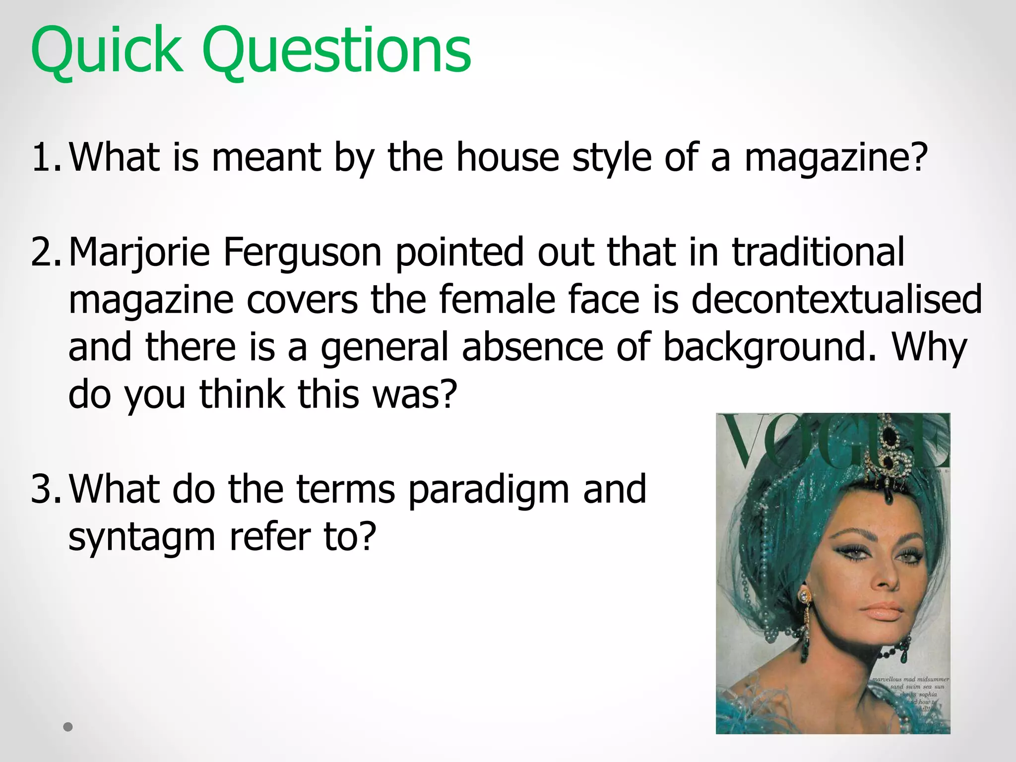 Quick Questions
1.What is meant by the house style of a magazine?
2.Marjorie Ferguson pointed out that in traditional
magazine covers the female face is decontextualised
and there is a general absence of background. Why
do you think this was?
3.What do the terms paradigm and
syntagm refer to?
 