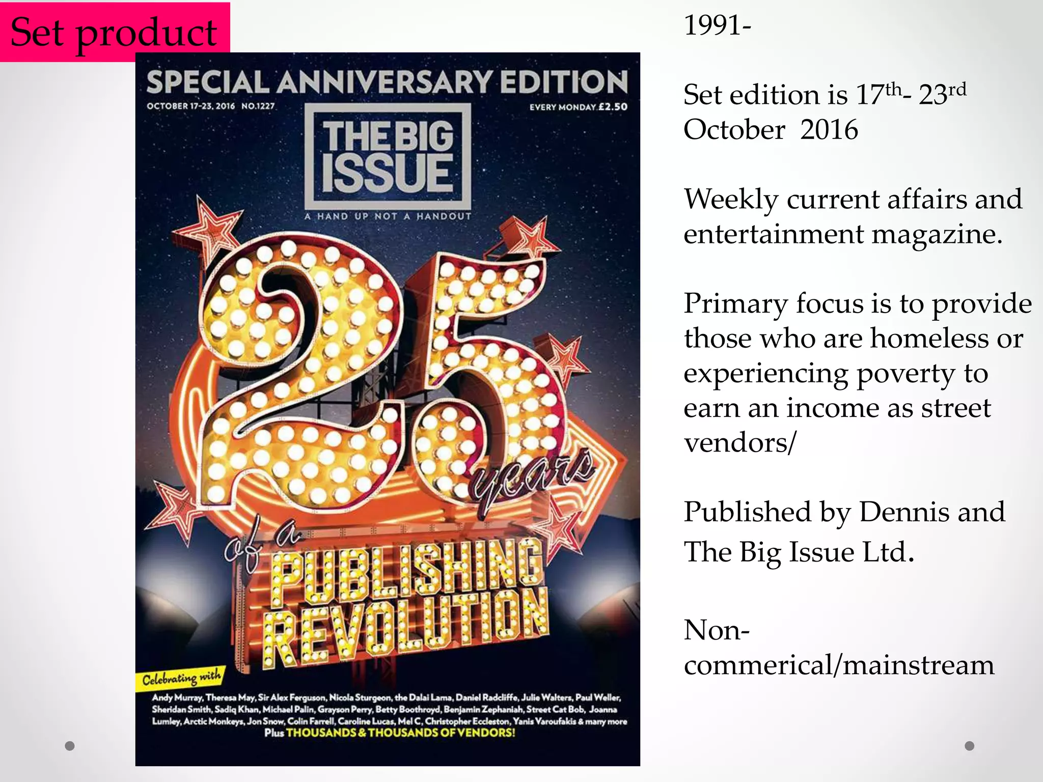 Set product 1991-
Set edition is 17th- 23rd
October 2016
Weekly current affairs and
entertainment magazine.
Primary focus is to provide
those who are homeless or
experiencing poverty to
earn an income as street
vendors/
Published by Dennis and
The Big Issue Ltd.
Non-
commerical/mainstream
 