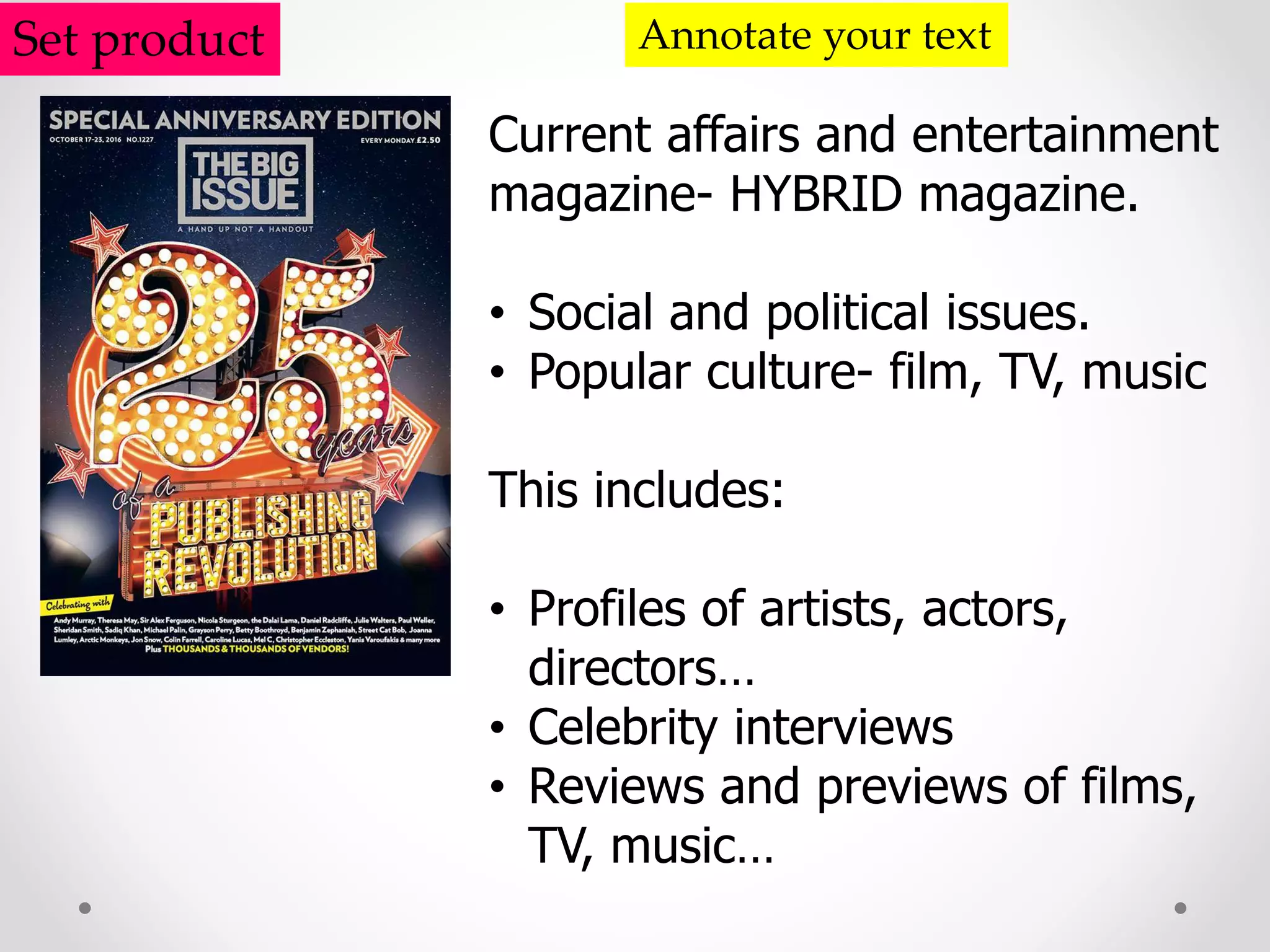 Set product Annotate your text
Current affairs and entertainment
magazine- HYBRID magazine.
• Social and political issues.
• Popular culture- film, TV, music
This includes:
• Profiles of artists, actors,
directors…
• Celebrity interviews
• Reviews and previews of films,
TV, music…
 