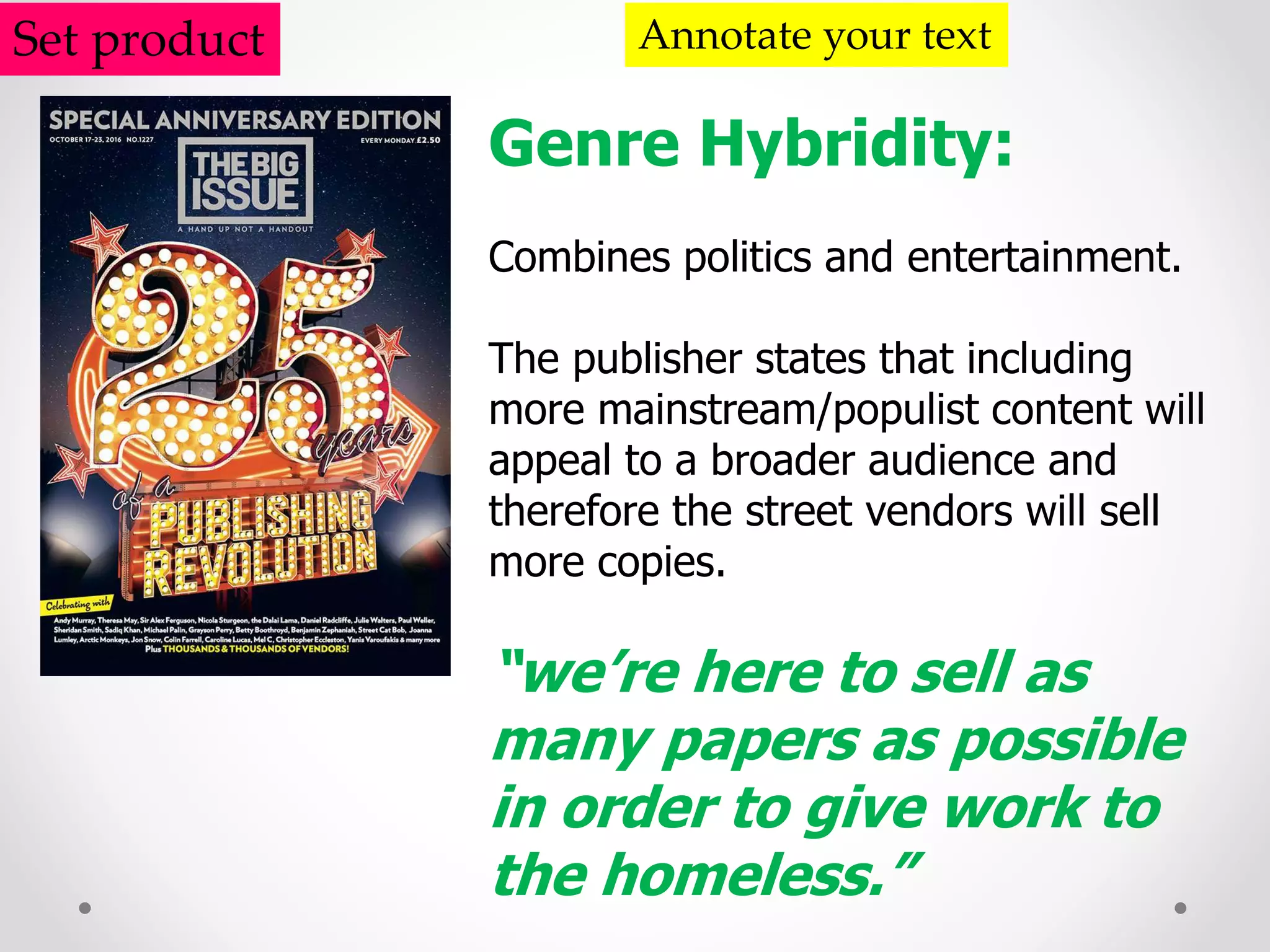 Set product Annotate your text
Genre Hybridity:
Combines politics and entertainment.
The publisher states that including
more mainstream/populist content will
appeal to a broader audience and
therefore the street vendors will sell
more copies.
“we’re here to sell as
many papers as possible
in order to give work to
the homeless.”
 