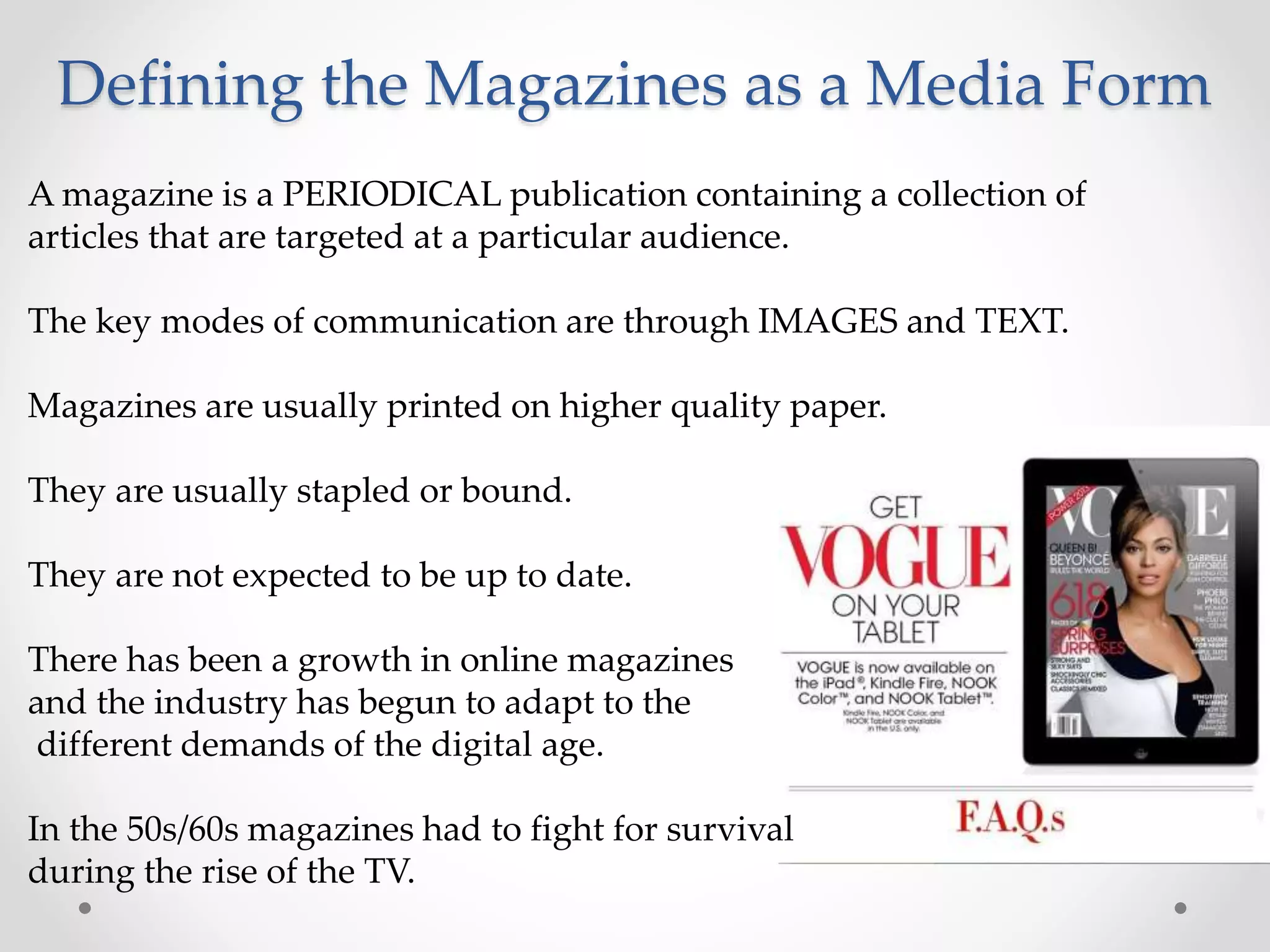 Defining the Magazines as a Media Form
A magazine is a PERIODICAL publication containing a collection of
articles that are targeted at a particular audience.
The key modes of communication are through IMAGES and TEXT.
Magazines are usually printed on higher quality paper.
They are usually stapled or bound.
They are not expected to be up to date.
There has been a growth in online magazines
and the industry has begun to adapt to the
different demands of the digital age.
In the 50s/60s magazines had to fight for survival
during the rise of the TV.
 