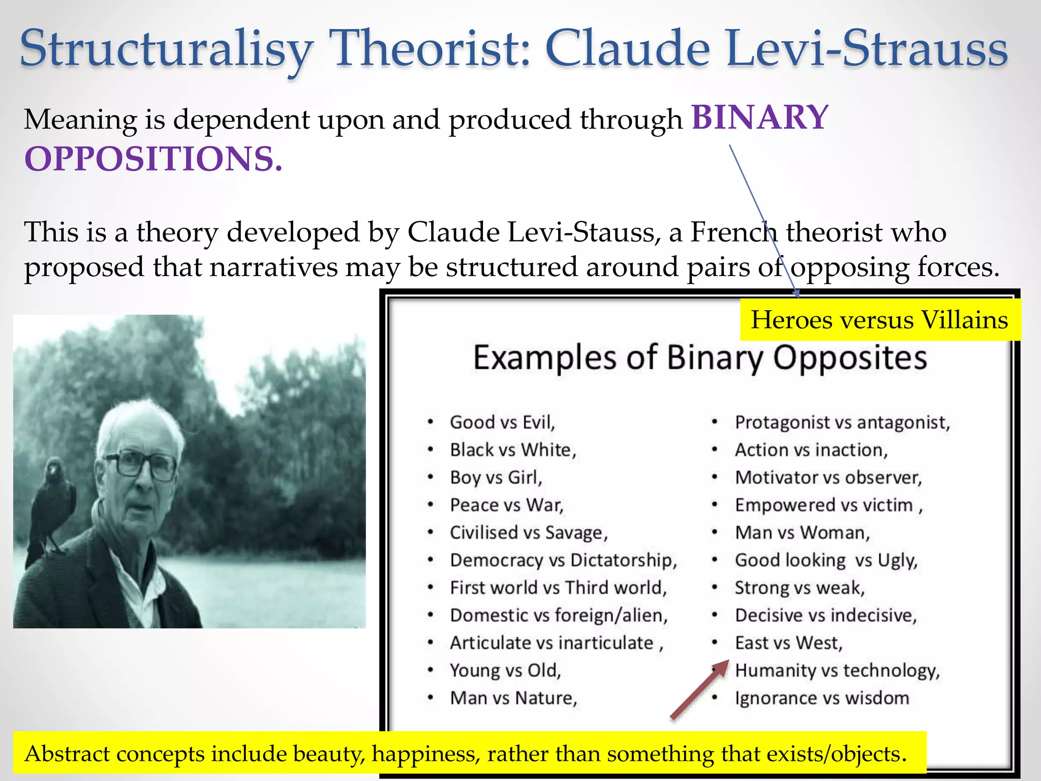 Structuralisy Theorist: Claude Levi-Strauss
Meaning is dependent upon and produced through BINARY
OPPOSITIONS.
This is a theory developed by Claude Levi-Stauss, a French theorist who
proposed that narratives may be structured around pairs of opposing forces.
Heroes versus Villains
Abstract concepts include beauty, happiness, rather than something that exists/objects.
 