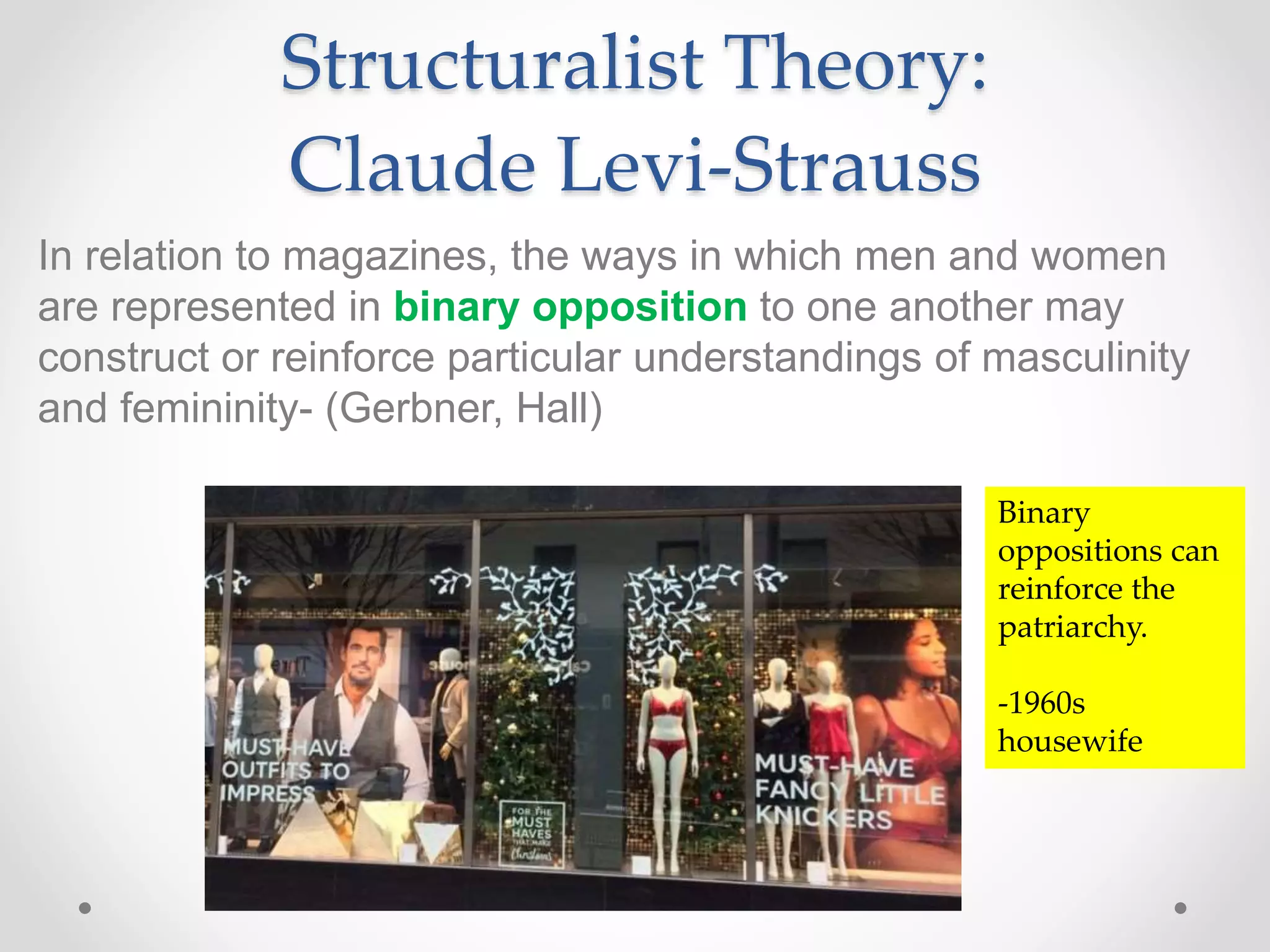 Structuralist Theory:
Claude Levi-Strauss
In relation to magazines, the ways in which men and women
are represented in binary opposition to one another may
construct or reinforce particular understandings of masculinity
and femininity- (Gerbner, Hall)
Binary
oppositions can
reinforce the
patriarchy.
-1960s
housewife
 