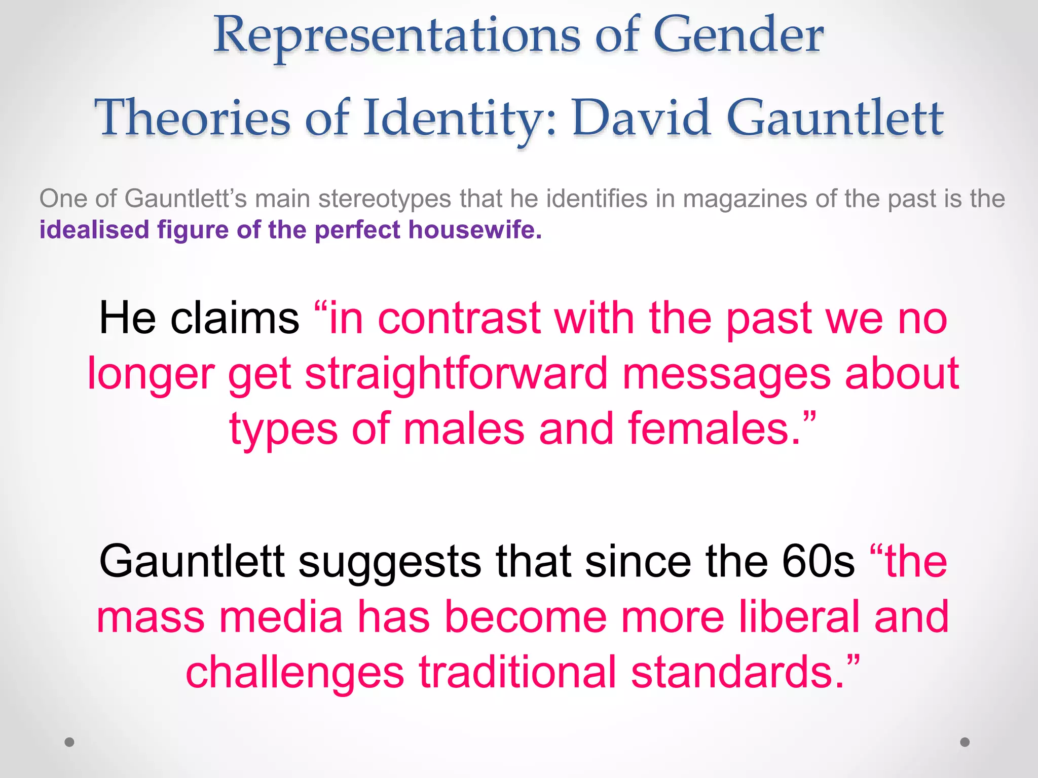 Representations of Gender
Theories of Identity: David Gauntlett
One of Gauntlett’s main stereotypes that he identifies in magazines of the past is the
idealised figure of the perfect housewife.
He claims “in contrast with the past we no
longer get straightforward messages about
types of males and females.”
Gauntlett suggests that since the 60s “the
mass media has become more liberal and
challenges traditional standards.”
 