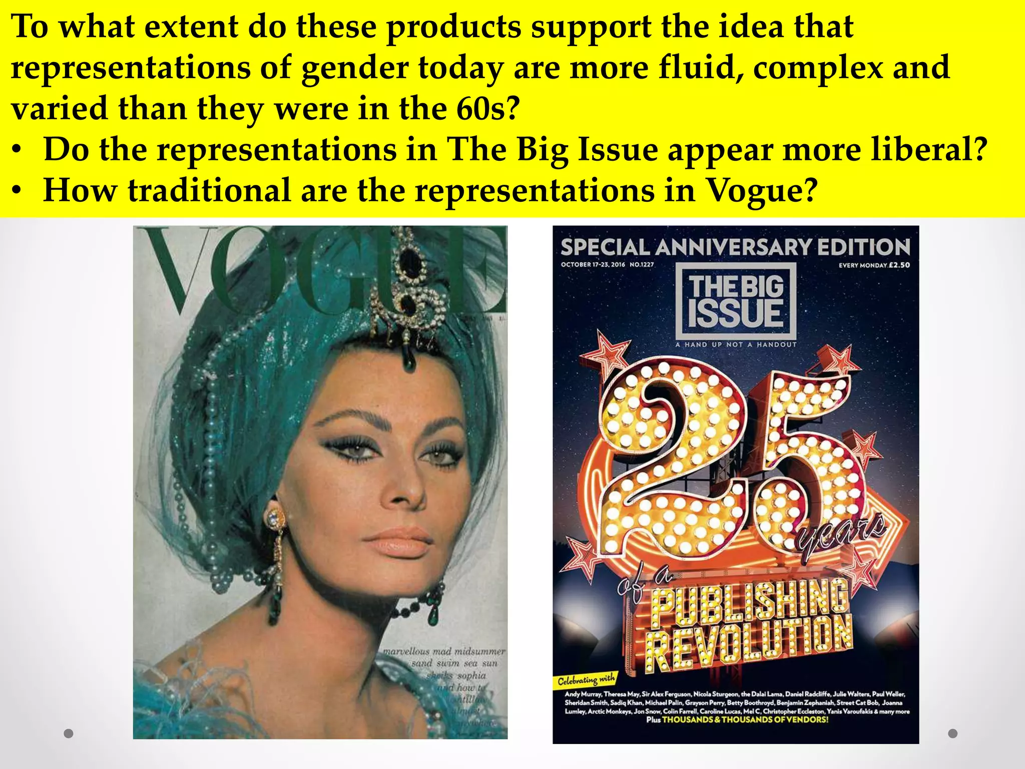 To what extent do these products support the idea that
representations of gender today are more fluid, complex and
varied than they were in the 60s?
• Do the representations in The Big Issue appear more liberal?
• How traditional are the representations in Vogue?
 
