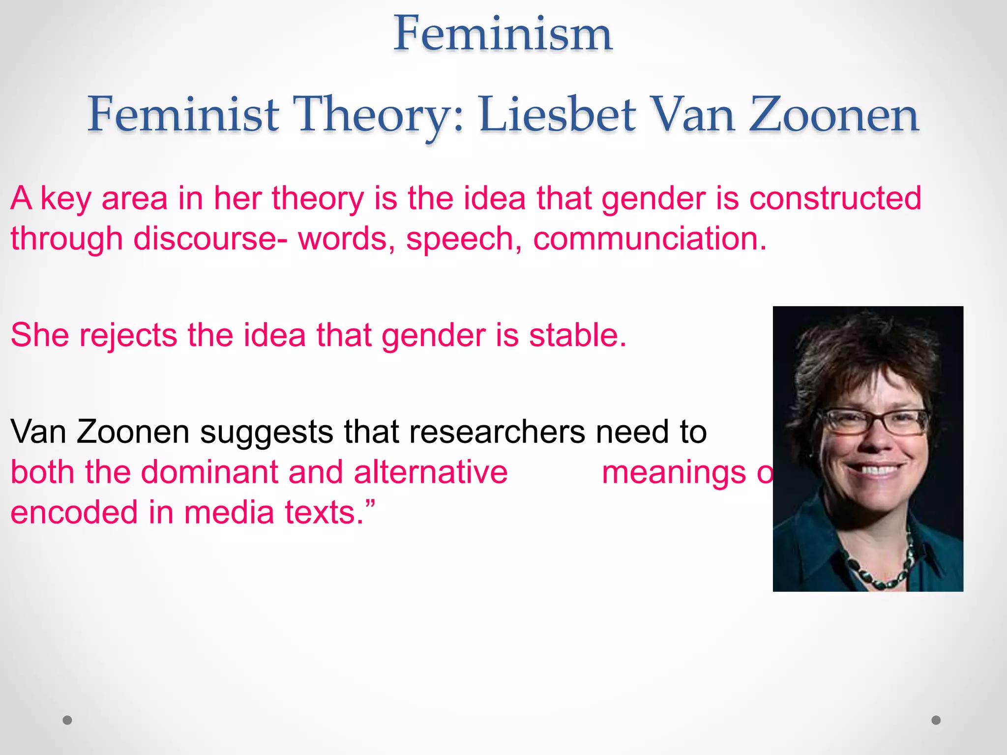 Feminism
Feminist Theory: Liesbet Van Zoonen
A key area in her theory is the idea that gender is constructed
through discourse- words, speech, communciation.
She rejects the idea that gender is stable.
Van Zoonen suggests that researchers need to “unravel
both the dominant and alternative meanings of gender
encoded in media texts.”
 