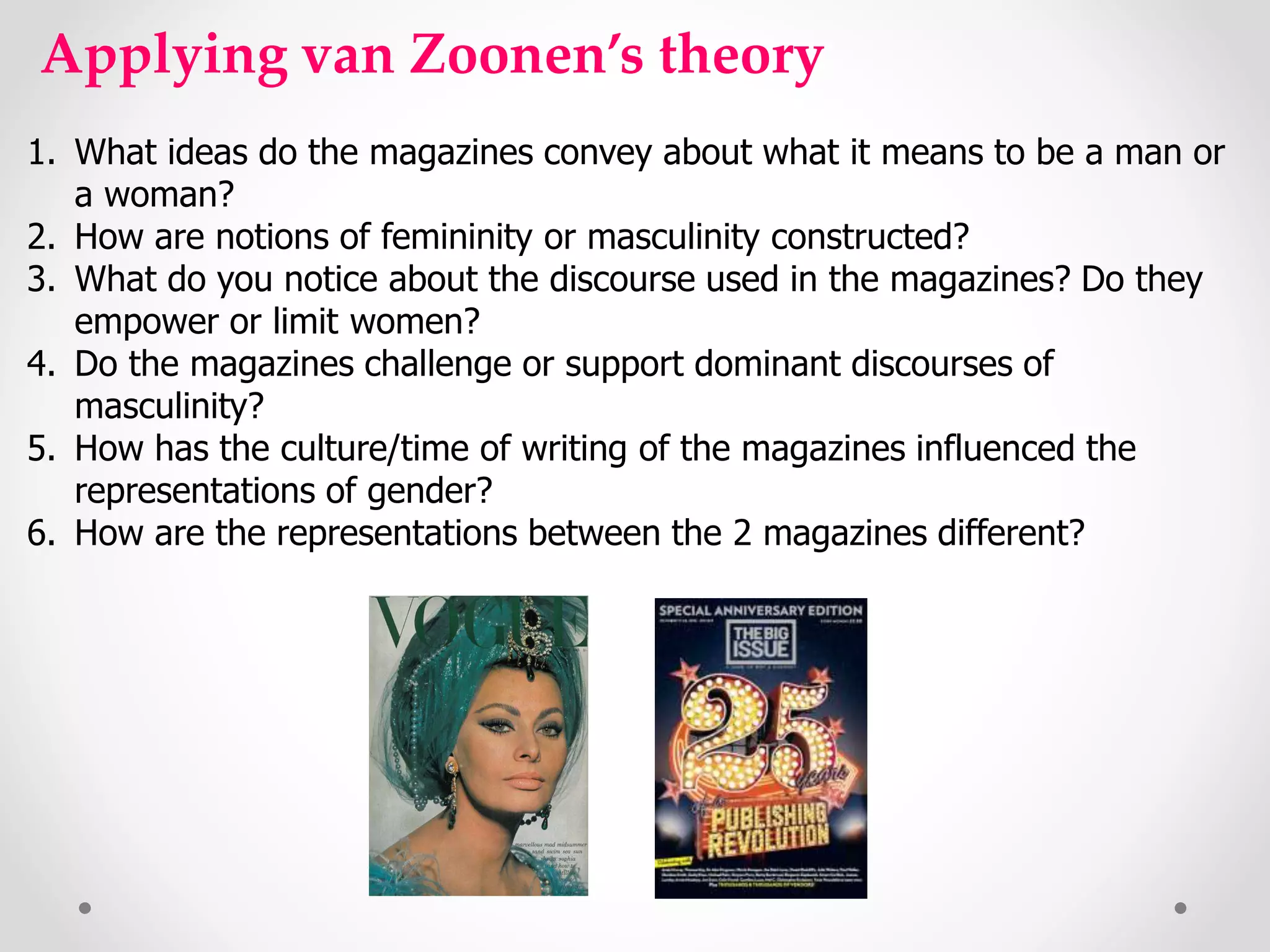 Applying van Zoonen’s theory
1. What ideas do the magazines convey about what it means to be a man or
a woman?
2. How are notions of femininity or masculinity constructed?
3. What do you notice about the discourse used in the magazines? Do they
empower or limit women?
4. Do the magazines challenge or support dominant discourses of
masculinity?
5. How has the culture/time of writing of the magazines influenced the
representations of gender?
6. How are the representations between the 2 magazines different?
 