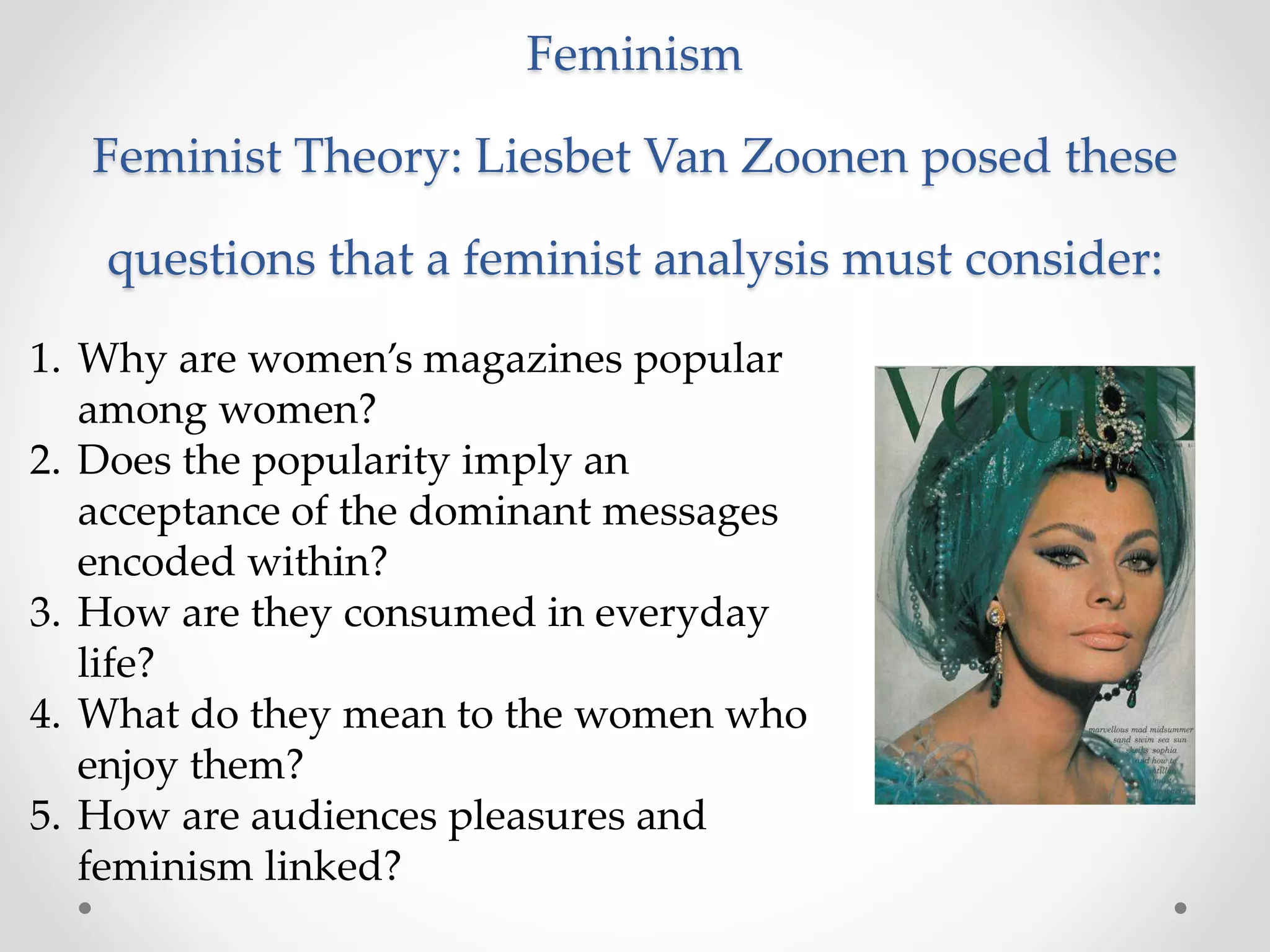 Feminism
Feminist Theory: Liesbet Van Zoonen posed these
questions that a feminist analysis must consider:
1. Why are women’s magazines popular
among women?
2. Does the popularity imply an
acceptance of the dominant messages
encoded within?
3. How are they consumed in everyday
life?
4. What do they mean to the women who
enjoy them?
5. How are audiences pleasures and
feminism linked?
 