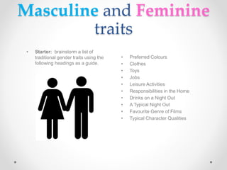 Masculine and Feminine
traits
• Preferred Colours
• Clothes
• Toys
• Jobs
• Leisure Activities
• Responsibilities in the Home
• Drinks on a Night Out
• A Typical Night Out
• Favourite Genre of Films
• Typical Character Qualities
• Starter: brainstorm a list of
traditional gender traits using the
following headings as a guide.
 