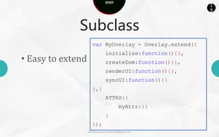 KISSY
                                                             1
                                                             9



              Subclass
                      var MyOverlay = Overlay.extend({
                                  initialize:function(){},
• Easy to extend                  createDom:function(){},
                                  renderUI:function(){},
                                  syncUI:function(){}
                      },{
                                  ATTRS:{
                                             myAttr:{}
                                  }
                      });
                   docs.kissyui.com | kissyteam@gmail.com
 