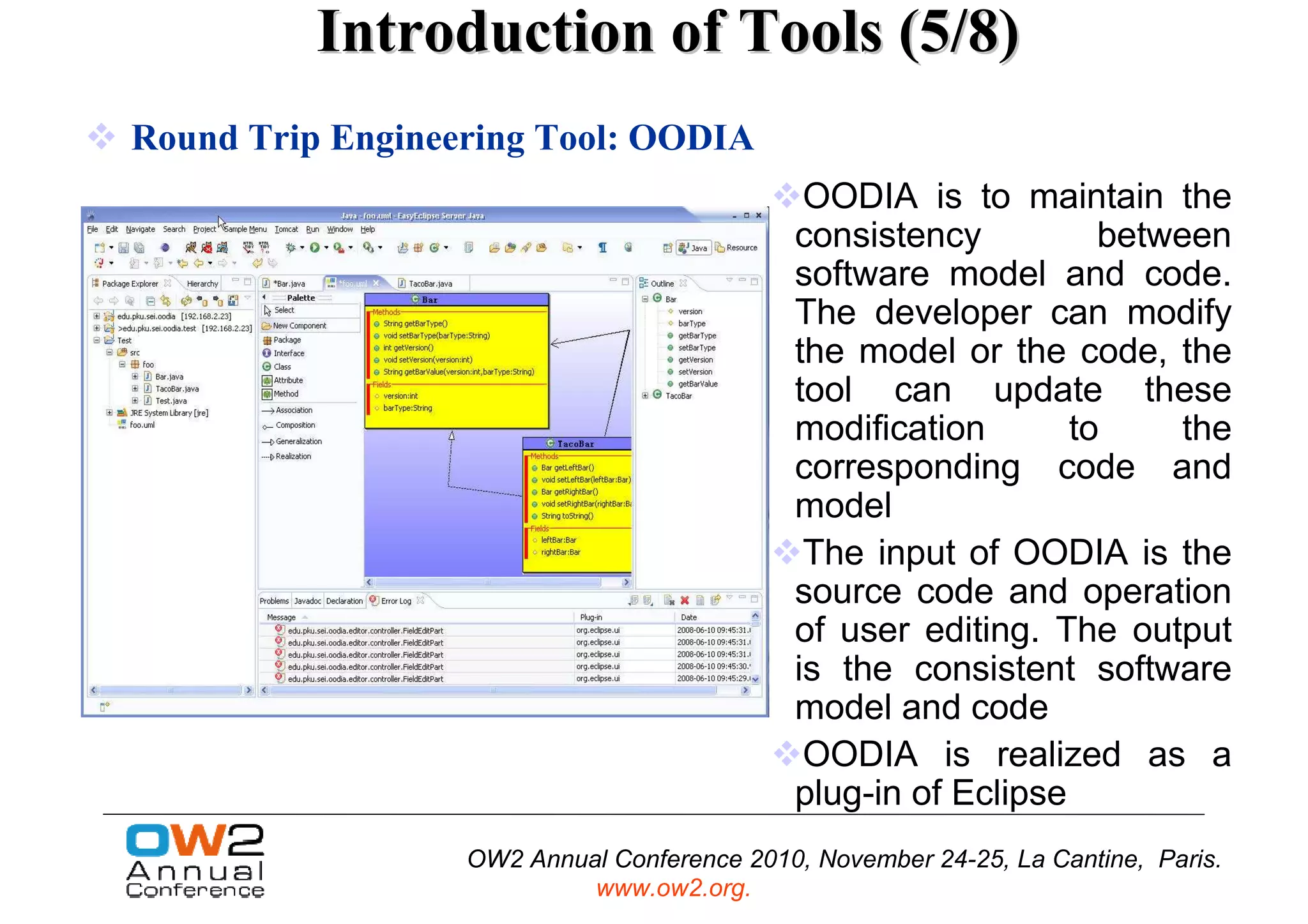 Introduction of Tools (5/8)
Round Trip Engineering Tool: OODIA
                                             OODIA is to maintain the
                                            consistency          between
                                            software model and code.
                                            The developer can modify
                                            the model or the code, the
                                            tool can update these
                                            modification       to    the
                                            corresponding code and
                                            model
                                             The input of OODIA is the
                                            source code and operation
                                            of user editing. The output
                                            is the consistent software
                                            model and code
                                             OODIA is realized as a
                                            plug-in of Eclipse
                  OW2 Annual Conference 2010, November 24-25, La Cantine, Paris.
                           www.ow2.org.
 