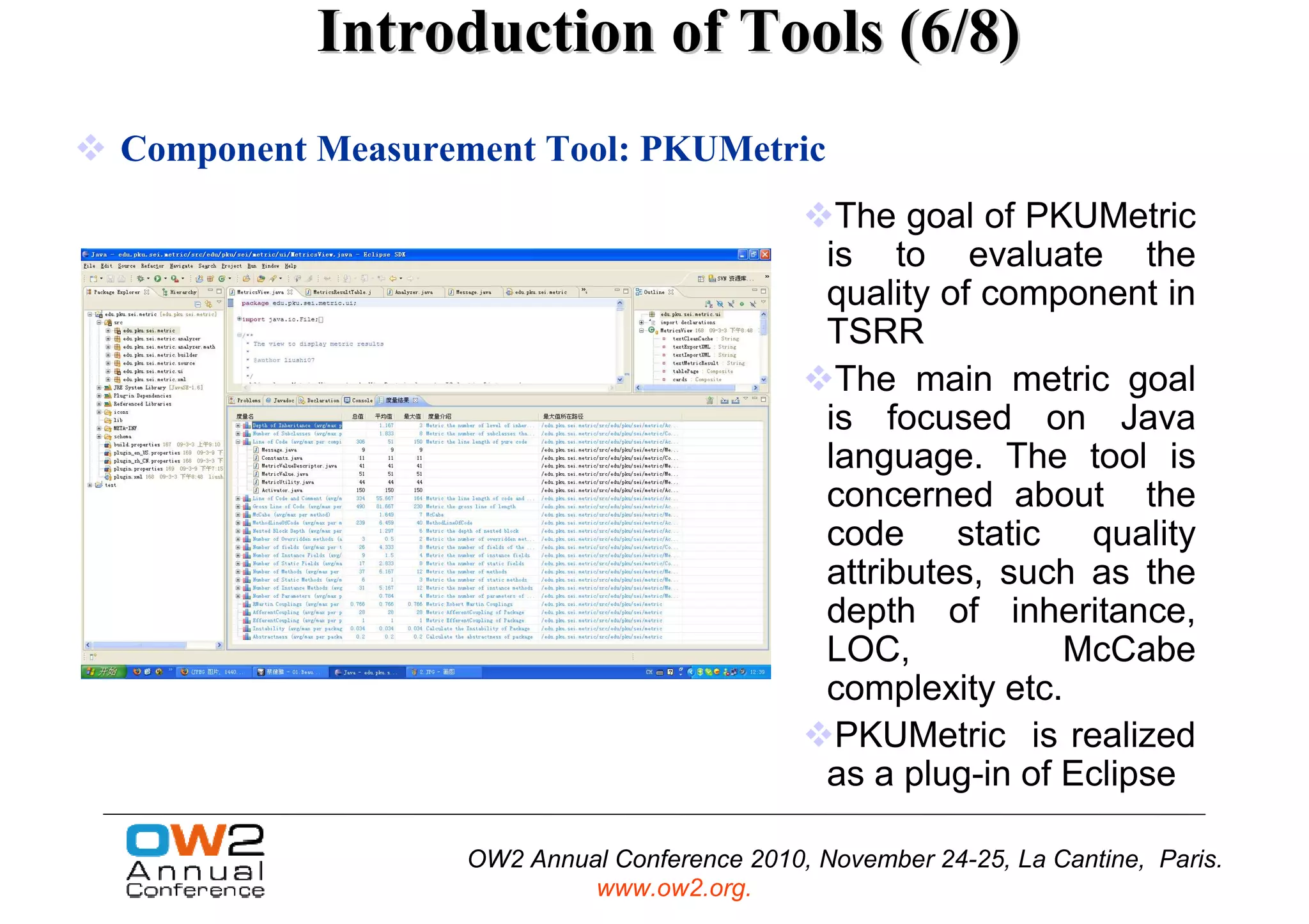 Introduction of Tools (6/8)
Component Measurement Tool: PKUMetric
                                                The goal of PKUMetric
                                               is to evaluate the
                                               quality of component in
                                               TSRR
                                                The main metric goal
                                               is focused on Java
                                               language. The tool is
                                               concerned about the
                                               code static quality
                                               attributes, such as the
                                               depth of inheritance,
                                               LOC,            McCabe
                                               complexity etc.
                                                PKUMetric is realized
                                               as a plug-in of Eclipse

                  OW2 Annual Conference 2010, November 24-25, La Cantine, Paris.
                           www.ow2.org.
 