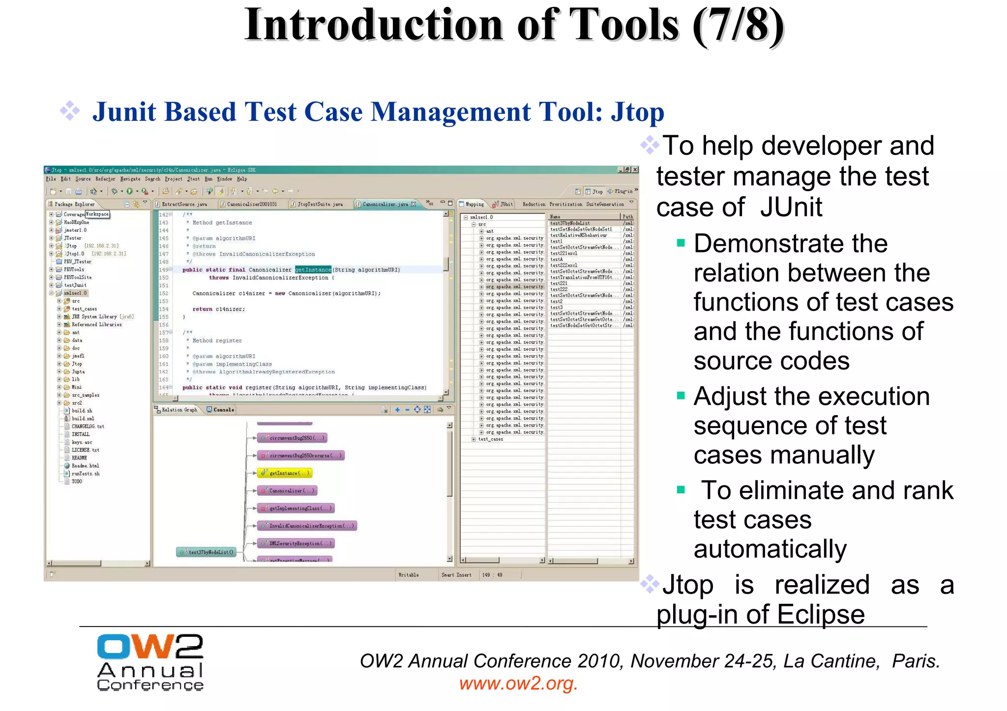 Introduction of Tools (7/8)
Junit Based Test Case Management Tool: Jtop
                                           To help developer and
                                          tester manage the test
                                          case of JUnit
                                                      Demonstrate the
                                                      relation between the
                                                      functions of test cases
                                                      and the functions of
                                                      source codes
                                                      Adjust the execution
                                                      sequence of test
                                                      cases manually
                                                       To eliminate and rank
                                                      test cases
                                                      automatically
                                                   Jtop is realized as a
                                                   plug-in of Eclipse
                    OW2 Annual Conference 2010, November 24-25, La Cantine, Paris.
                             www.ow2.org.
 