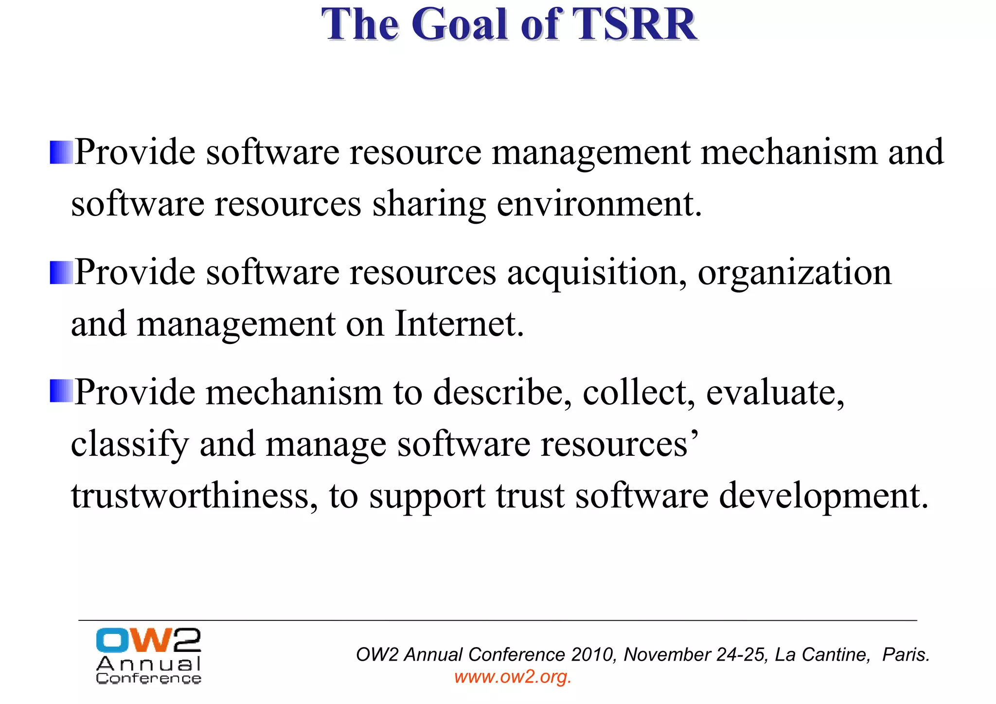 The Goal of TSRR

Provide software resource management mechanism and
software resources sharing environment.
Provide software resources acquisition, organization
and management on Internet.
Provide mechanism to describe, collect, evaluate,
classify and manage software resources’
trustworthiness, to support trust software development.


                  OW2 Annual Conference 2010, November 24-25, La Cantine, Paris.
                           www.ow2.org.
 