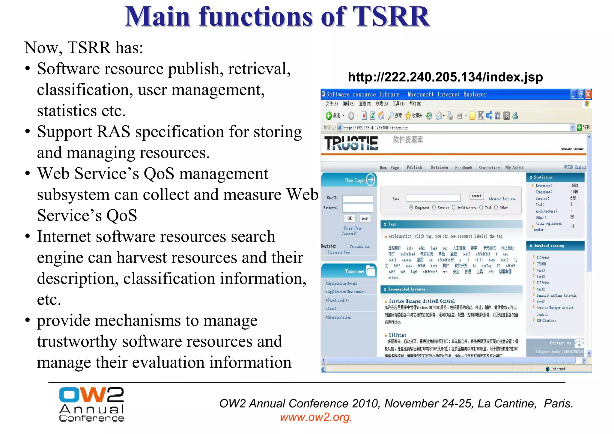 Main functions of TSRR
Now, TSRR has:
• Software resource publish, retrieval,          http://222.240.205.134/index.jsp
  classification, user management,
  statistics etc.
• Support RAS specification for storing
  and managing resources.
• Web Service’s QoS management
  subsystem can collect and measure Web
  Service’s QoS
• Internet software resources search
  engine can harvest resources and their
  description, classification information,
  etc.
• provide mechanisms to manage
  trustworthy software resources and
  manage their evaluation information

                           OW2 Annual Conference 2010, November 24-25, La Cantine, Paris.
                                    www.ow2.org.
 