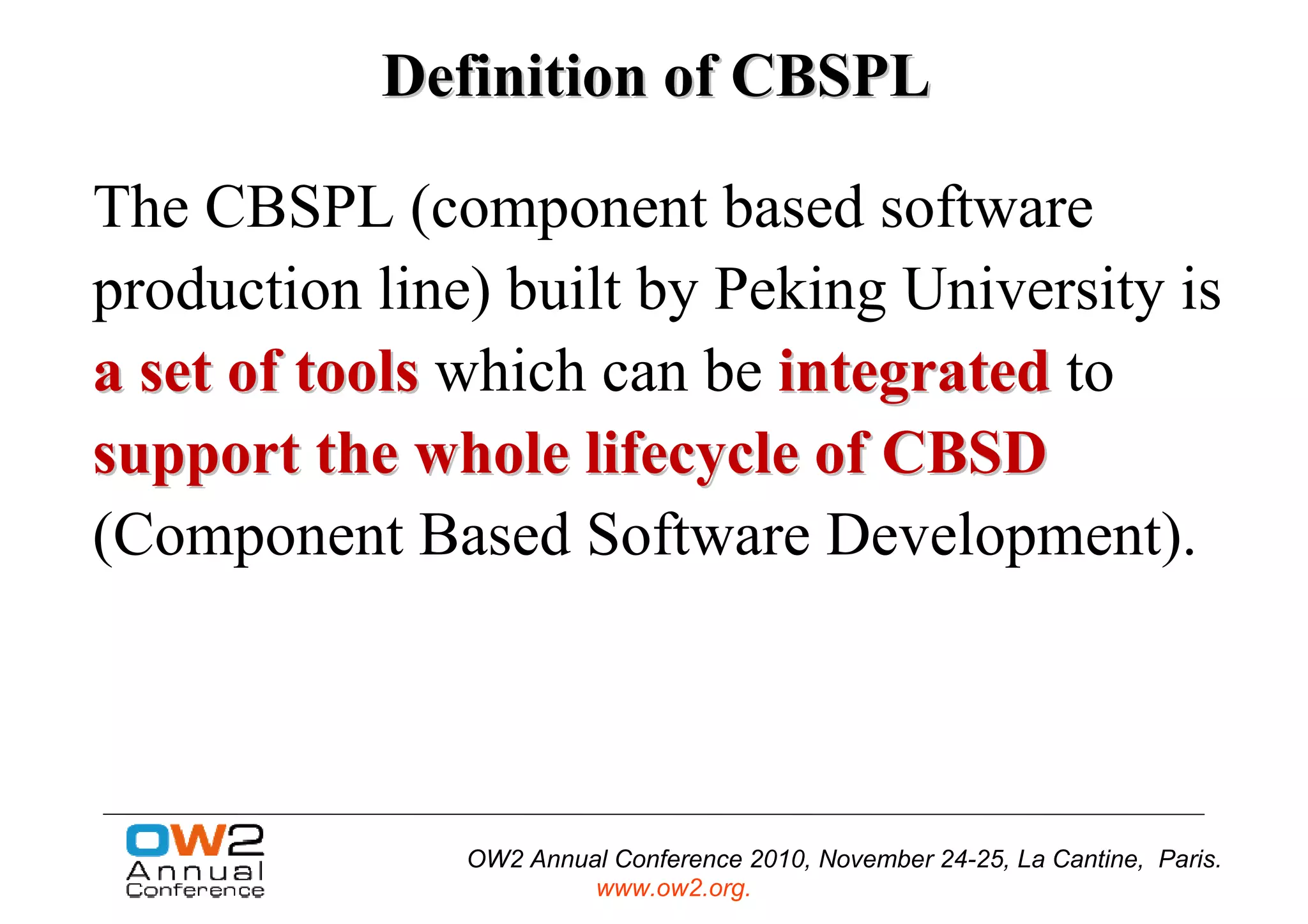 Definition of CBSPL

The CBSPL (component based software
production line) built by Peking University is
a set of tools which can be integrated to
support the whole lifecycle of CBSD
(Component Based Software Development).




               OW2 Annual Conference 2010, November 24-25, La Cantine, Paris.
                        www.ow2.org.
 