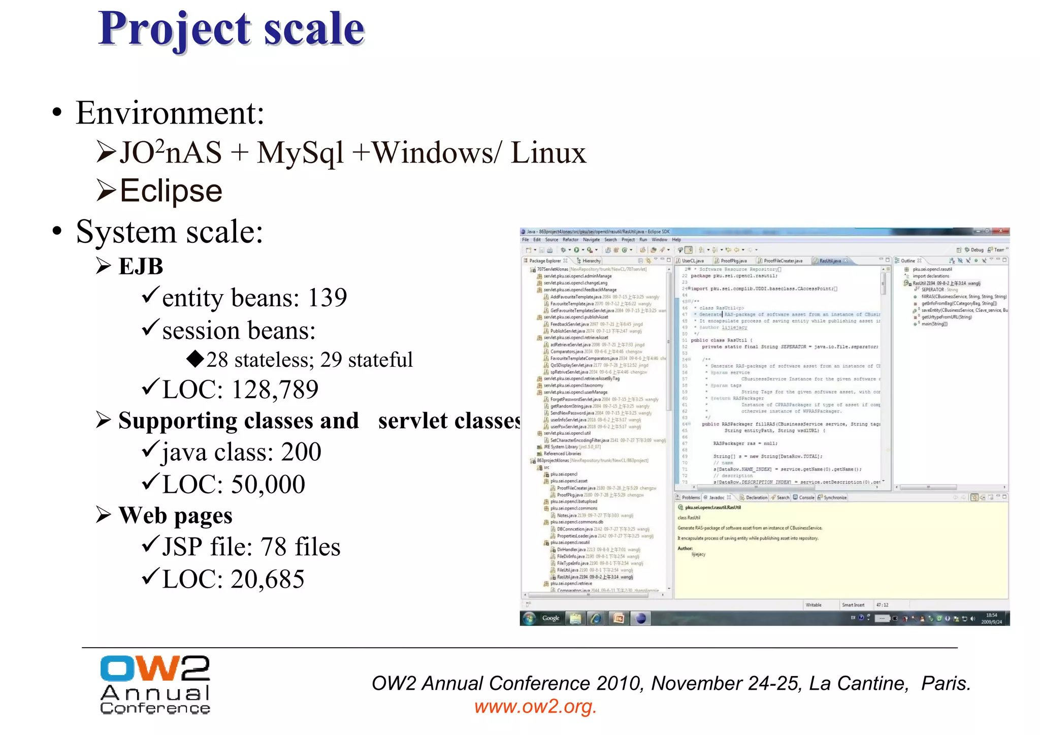 Project scale
• Environment:
    JO2nAS + MySql +Windows/ Linux
    Eclipse
• System scale:
    EJB
        entity beans: 139
        session beans:
            28 stateless; 29 stateful
        LOC: 128,789
    Supporting classes and servlet classes
        java class: 200
        LOC: 50,000
    Web pages
        JSP file: 78 files
        LOC: 20,685


                               OW2 Annual Conference 2010, November 24-25, La Cantine, Paris.
                                        www.ow2.org.
 