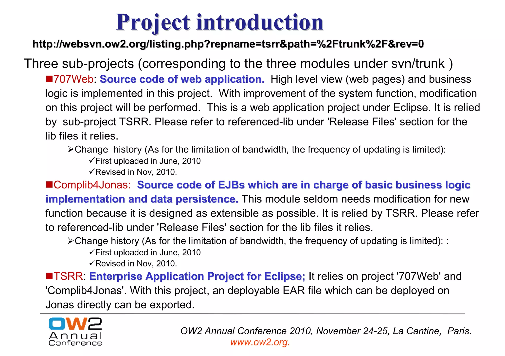 Project introduction
 http://websvn.ow2.org/listing.php?repname=tsrr&path=%2Ftrunk%2F&rev=0
Three sub-projects (corresponding to the three modules under svn/trunk )
      707Web: Source code of web application. High level view (web pages) and business
   logic is implemented in this project. With improvement of the system function, modification
   on this project will be performed. This is a web application project under Eclipse. It is relied
   by sub-project TSRR. Please refer to referenced-lib under 'Release Files' section for the
   lib files it relies.
         Change history (As for the limitation of bandwidth, the frequency of updating is limited):
              First uploaded in June, 2010
              Revised in Nov, 2010.
     Complib4Jonas: Source code of EJBs which are in charge of basic business logic
   implementation and data persistence. This module seldom needs modification for new
   function because it is designed as extensible as possible. It is relied by TSRR. Please refer
   to referenced-lib under 'Release Files' section for the lib files it relies.
         Change history (As for the limitation of bandwidth, the frequency of updating is limited): :
              First uploaded in June, 2010
              Revised in Nov, 2010.
     TSRR: Enterprise Application Project for Eclipse; It relies on project '707Web' and
   'Complib4Jonas'. With this project, an deployable EAR file which can be deployed on
   Jonas directly can be exported.

                                    OW2 Annual Conference 2010, November 24-25, La Cantine, Paris.
                                             www.ow2.org.
 