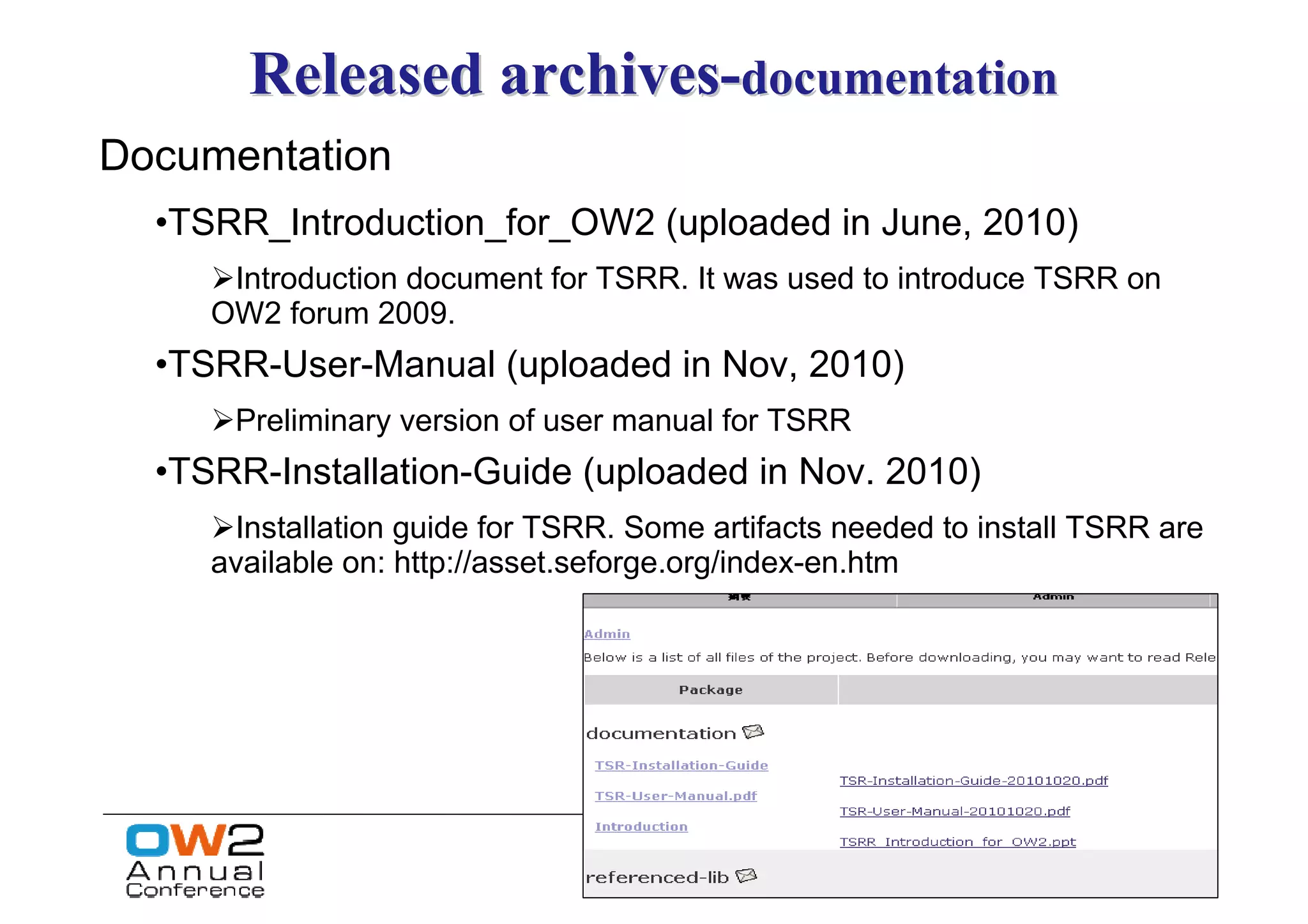 Released archives-documentation
Documentation
  •TSRR_Introduction_for_OW2 (uploaded in June, 2010)
      Introduction document for TSRR. It was used to introduce TSRR on
     OW2 forum 2009.
  •TSRR-User-Manual (uploaded in Nov, 2010)
      Preliminary version of user manual for TSRR
  •TSRR-Installation-Guide (uploaded in Nov. 2010)
      Installation guide for TSRR. Some artifacts needed to install TSRR are
     available on: http://asset.seforge.org/index-en.htm
 