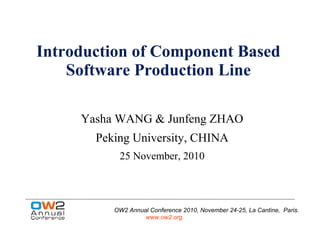 Introduction of Component Based
    Software Production Line

     Yasha WANG & Junfeng ZHAO
       Peking University, CHINA
           25 November, 2010



          OW2 Annual Conference 2010, November 24-25, La Cantine, Paris.
                   www.ow2.org.
 