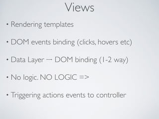 • Rendering templates	

• DOM events binding (clicks, hovers etc)	

• Data Layer DOM binding (1-2 way) 	

• No logic. NO LOGIC =>	

• Triggering actions events to controller
Views
 
