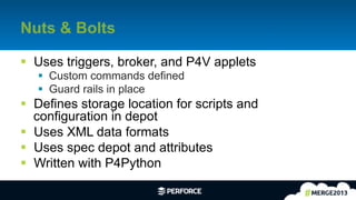 26	
  
Nuts & Bolts
§  Uses triggers, broker, and P4V applets
§  Custom commands defined
§  Guard rails in place
§  Defines storage location for scripts and
configuration in depot
§  Uses XML data formats
§  Uses spec depot and attributes
§  Written with P4Python
 
