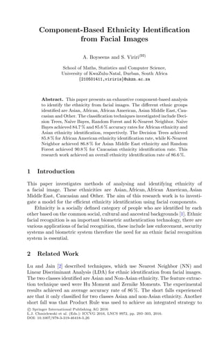 Component-Based Ethnicity Identification
from Facial Images
A. Boyseens and S. Viriri(B)
School of Maths, Statistics and Computer Science,
University of KwaZulu-Natal, Durban, South Africa
{210501411,viriris}@ukzn.ac.za
Abstract. This paper presents an exhaustive component-based analysis
to identify the ethnicity from facial images. The diﬀerent ethnic groups
identiﬁed are Asian, African, African American, Asian Middle East, Cau-
casian and Other. The classiﬁcation techniques investigated include Deci-
sion Trees, Naı̈ve Bayes, Random Forest and K-Nearest Neighbor. Naı̈ve
Bayes achieved 84.7 % and 85.6 % accuracy rates for African ethnicity and
Asian ethnicity identiﬁcation, respectively. The Decision Trees achieved
85.8 % for African American ethnicity identiﬁcation rate, while K-Nearest
Neighbor achieved 86.8 % for Asian Middle East ethnicity and Random
Forest achieved 90.8 % for Caucasian ethnicity identiﬁcation rate. This
research work achieved an overall ethnicity identiﬁcation rate of 86.6 %.
1 Introduction
This paper investigates methods of analysing and identifying ethnicity of
a facial image. These ethnicities are Asian, African, African American, Asian
Middle East, Caucasian and Other. The aim of this research work is to investi-
gate a model for the eﬃcient ethnicity identiﬁcation using facial components.
Ethnicity is a socially deﬁned category of people who are identiﬁed by each
other based on the common social, cultural and ancestral backgrounds [1]. Ethnic
facial recognition is an important biometric authentication technology, there are
various applications of facial recognition, these include law enforcement, security
systems and biometric system therefore the need for an ethnic facial recognition
system is essential.
2 Related Work
Lu and Jain [2] described techniques, which use Nearest Neighbor (NN) and
Linear Discriminant Analysis (LDA) for ethnic identiﬁcation from facial images.
The two classes identiﬁed are Asian and Non-Asian ethnicity. The feature extrac-
tion technique used were Hu Moment and Zernike Moments. The experimental
results achieved an average accuracy rate of 86 %. The short falls experienced
are that it only classiﬁed for two classes Asian and non-Asian ethnicity. Another
short fall was that Product Rule was used to achieve an integrated strategy to
c
 Springer International Publishing AG 2016
L.J. Chmielewski et al. (Eds.): ICCVG 2016, LNCS 9972, pp. 293–303, 2016.
DOI: 10.1007/978-3-319-46418-3 26
 