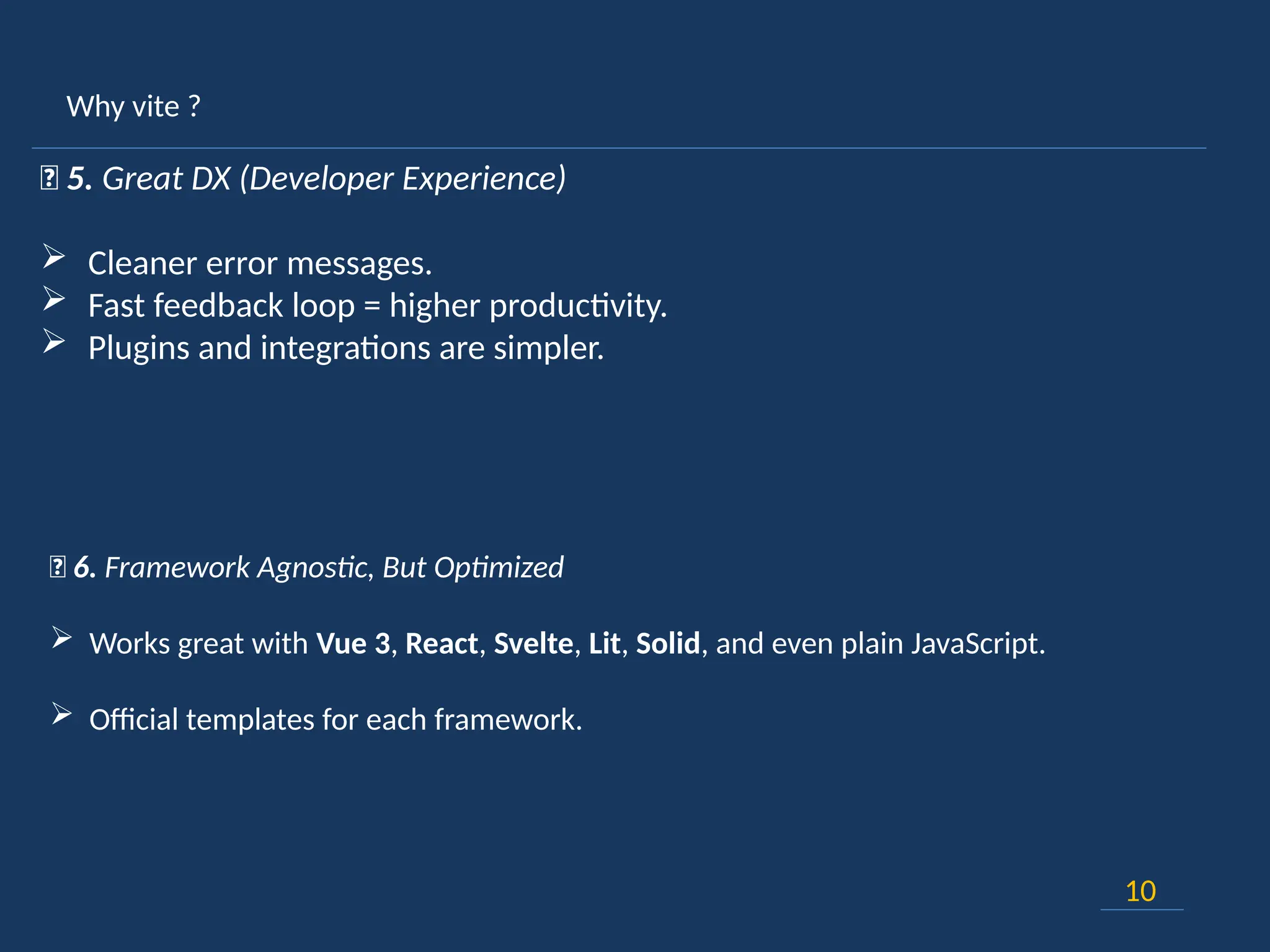 Why vite ?
10
💡 5. Great DX (Developer Experience)
 Cleaner error messages.
 Fast feedback loop = higher productivity.
 Plugins and integrations are simpler.
🧩 6. Framework Agnostic, But Optimized
 Works great with Vue 3, React, Svelte, Lit, Solid, and even plain JavaScript.
 Official templates for each framework.
 