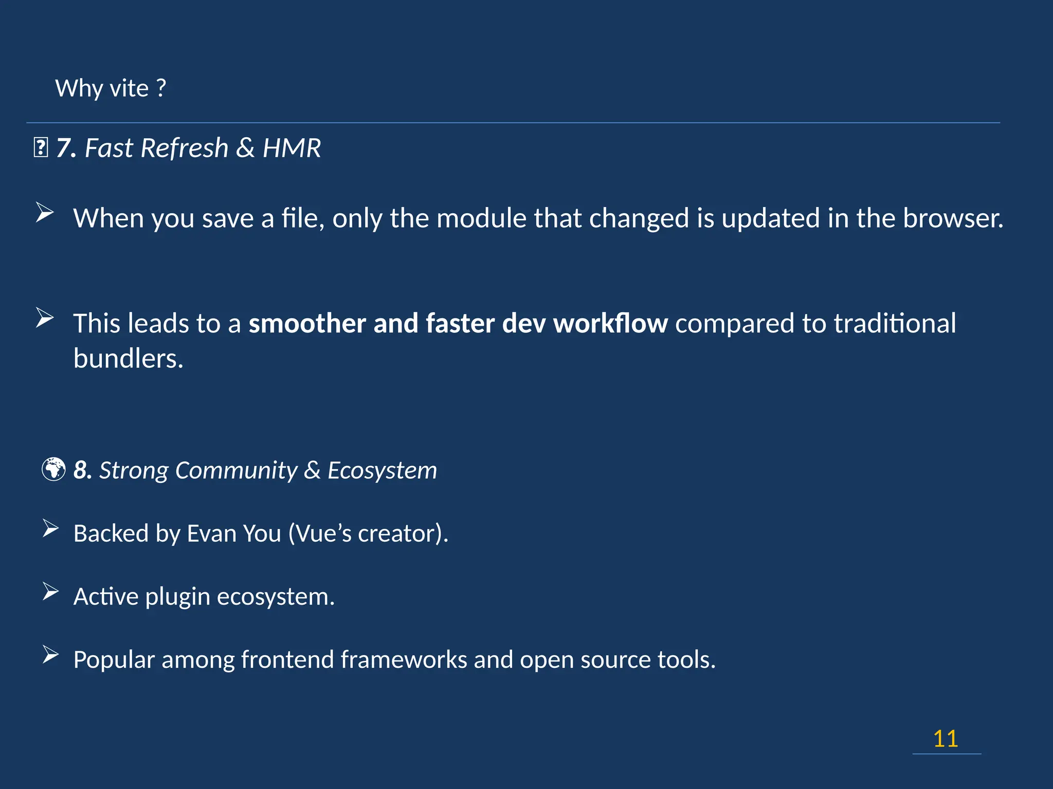Why vite ?
11
🔄 7. Fast Refresh & HMR
 When you save a file, only the module that changed is updated in the browser.
 This leads to a smoother and faster dev workflow compared to traditional
bundlers.
🌍 8. Strong Community & Ecosystem
 Backed by Evan You (Vue’s creator).
 Active plugin ecosystem.
 Popular among frontend frameworks and open source tools.
 