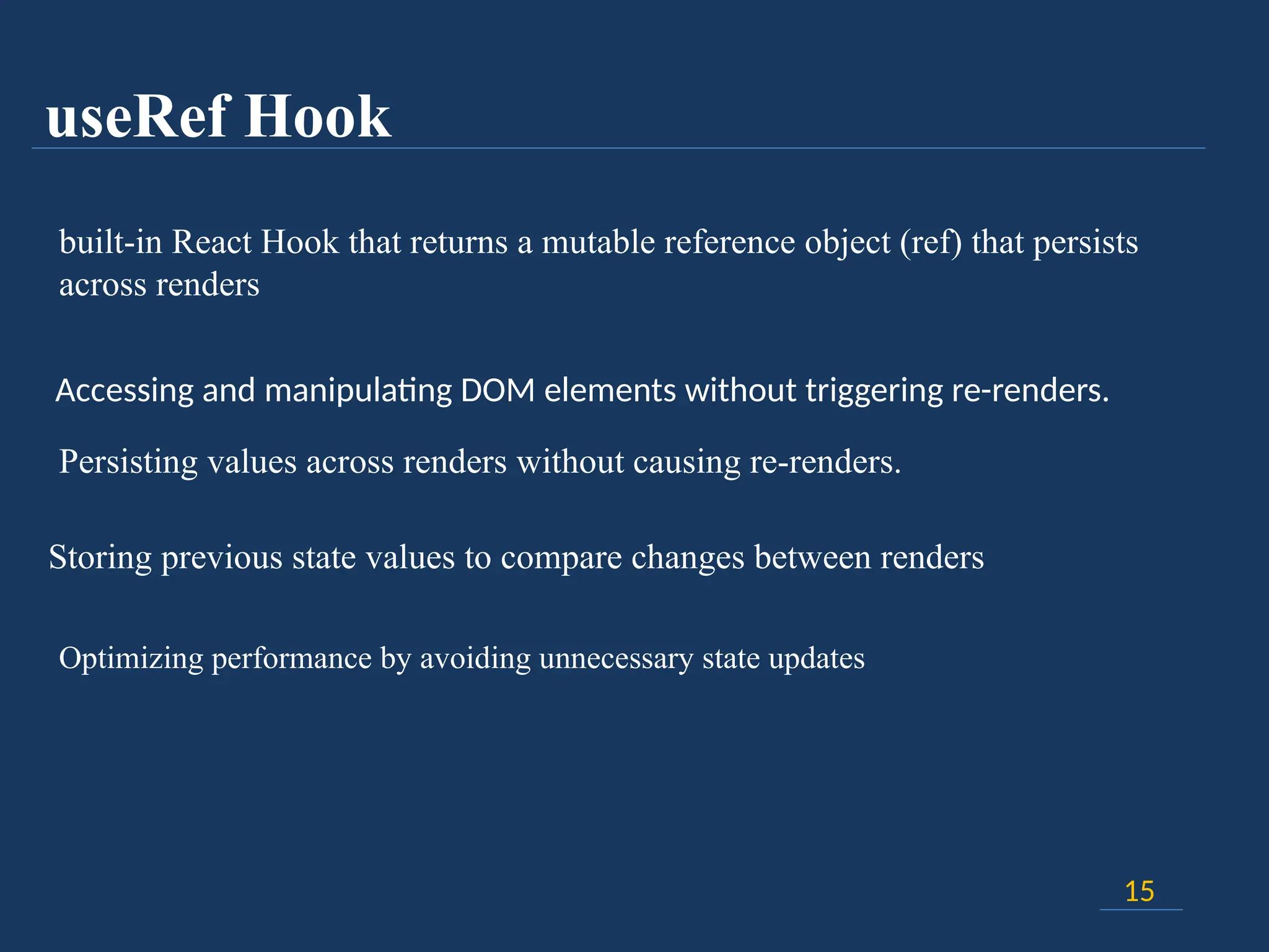 useRef Hook
15
built-in React Hook that returns a mutable reference object (ref) that persists
across renders
Accessing and manipulating DOM elements without triggering re-renders.
Persisting values across renders without causing re-renders.
Storing previous state values to compare changes between renders
Optimizing performance by avoiding unnecessary state updates
 