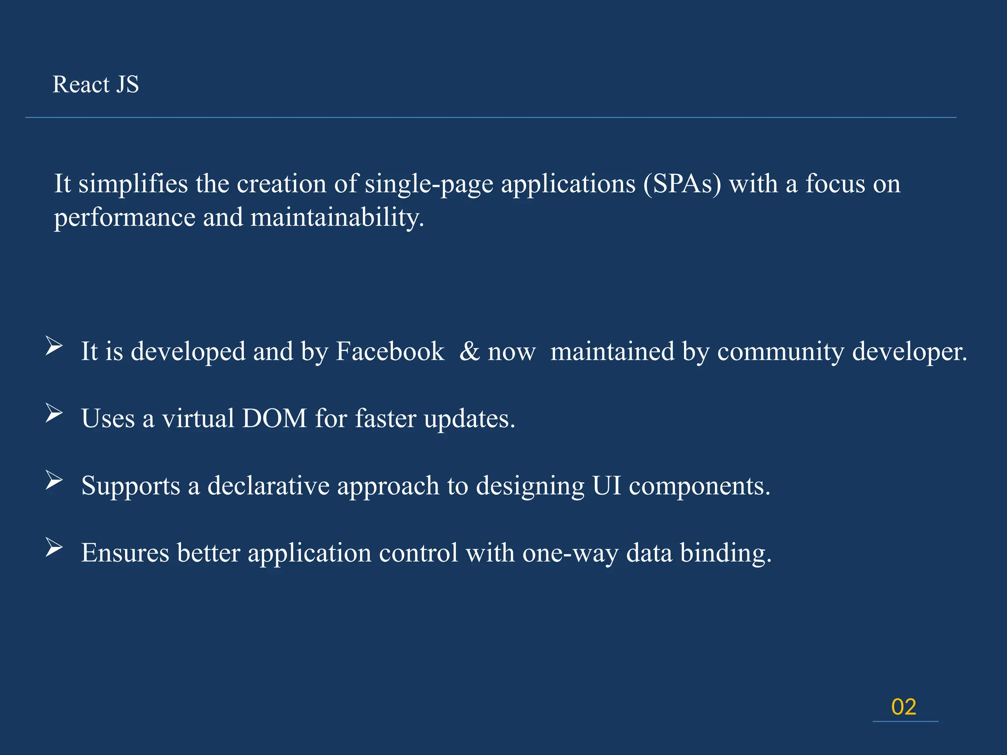 React JS
02
It simplifies the creation of single-page applications (SPAs) with a focus on
performance and maintainability.
 It is developed and by Facebook & now maintained by community developer.
 Uses a virtual DOM for faster updates.
 Supports a declarative approach to designing UI components.
 Ensures better application control with one-way data binding.
 