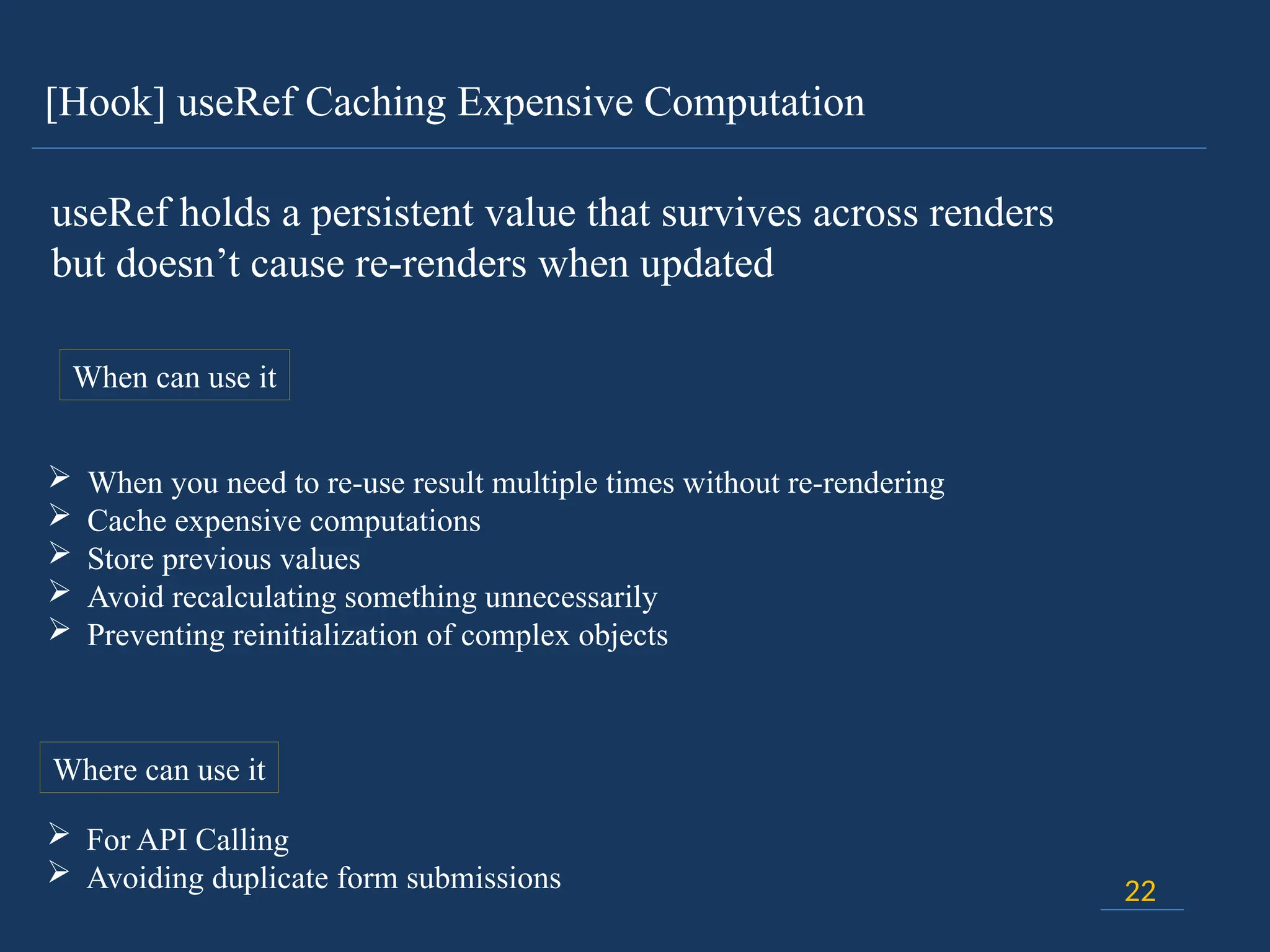 [Hook] useRef Caching Expensive Computation
22
useRef holds a persistent value that survives across renders
but doesn’t cause re-renders when updated
When can use it
 When you need to re-use result multiple times without re-rendering
 Cache expensive computations
 Store previous values
 Avoid recalculating something unnecessarily
 Preventing reinitialization of complex objects
Where can use it
 For API Calling
 Avoiding duplicate form submissions
 