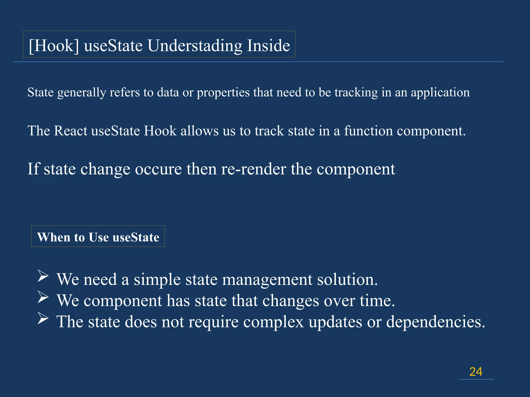 If state change occure then re-render the component
24
The React useState Hook allows us to track state in a function component.
State generally refers to data or properties that need to be tracking in an application
When to Use useState
 We need a simple state management solution.
 We component has state that changes over time.
 The state does not require complex updates or dependencies.
[Hook] useState Understading Inside
 