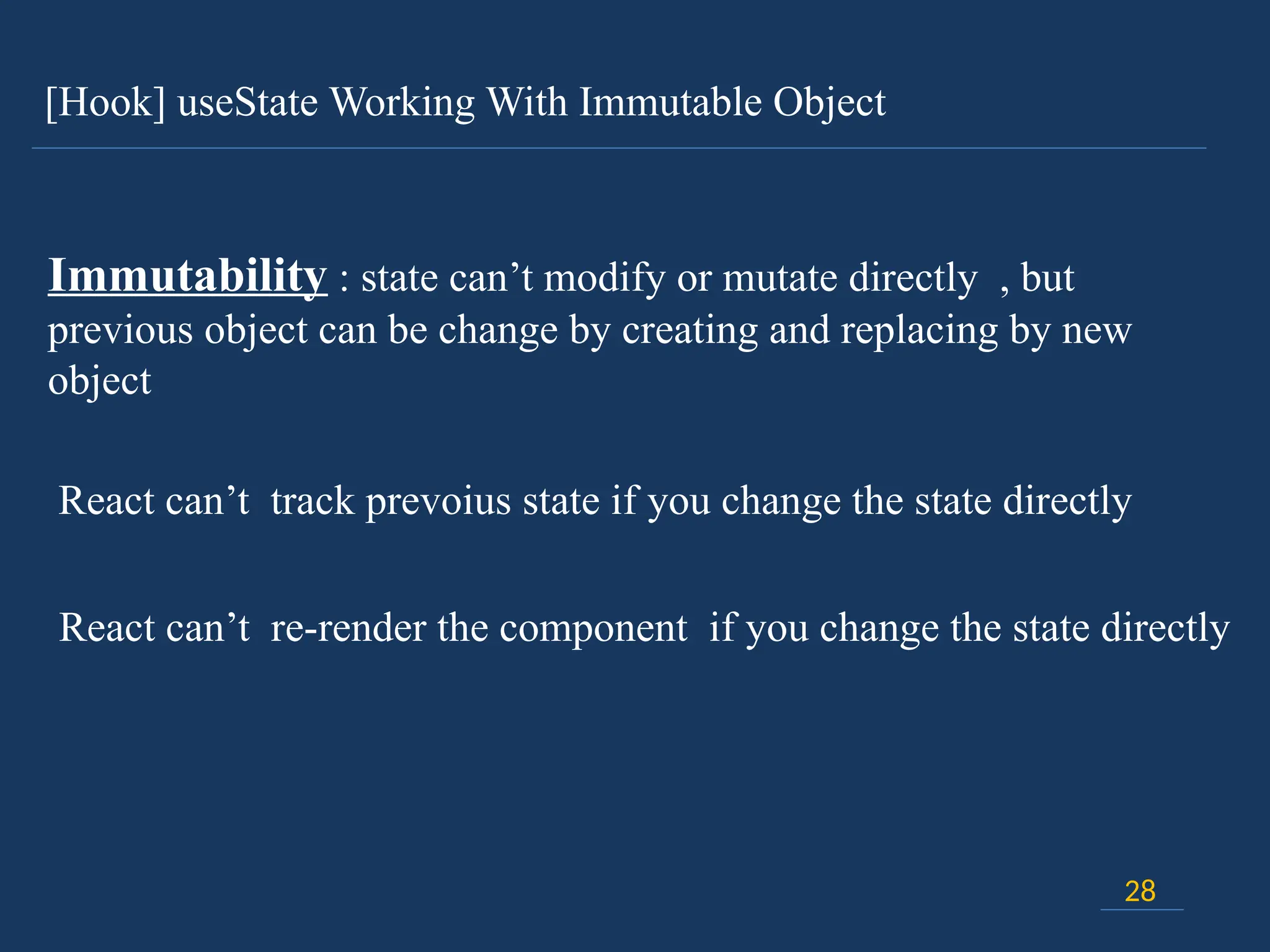 [Hook] useState Working With Immutable Object
28
Immutability : state can’t modify or mutate directly , but
previous object can be change by creating and replacing by new
object
React can’t track prevoius state if you change the state directly
React can’t re-render the component if you change the state directly
 