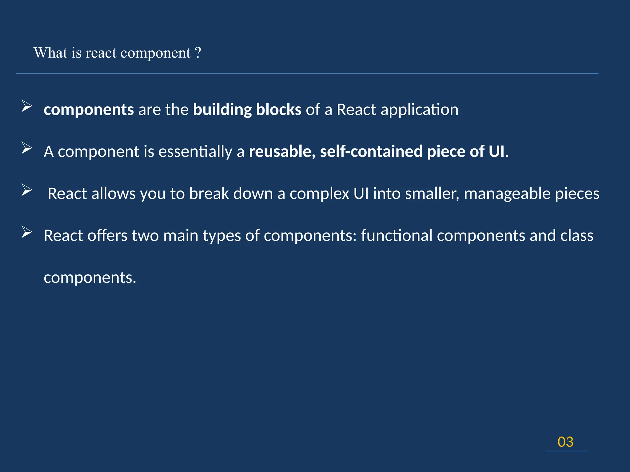 What is react component ?
03
 components are the building blocks of a React application
 A component is essentially a reusable, self-contained piece of UI.
 React allows you to break down a complex UI into smaller, manageable pieces
 React offers two main types of components: functional components and class
components.
 