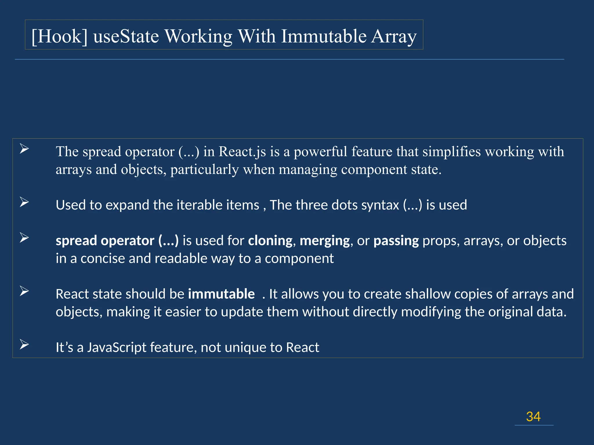 34
[Hook] useState Working With Immutable Array
 The spread operator (...) in React.js is a powerful feature that simplifies working with
arrays and objects, particularly when managing component state.
 Used to expand the iterable items , The three dots syntax (...) is used
 spread operator (...) is used for cloning, merging, or passing props, arrays, or objects
in a concise and readable way to a component
 React state should be immutable . It allows you to create shallow copies of arrays and
objects, making it easier to update them without directly modifying the original data.
 It’s a JavaScript feature, not unique to React
 