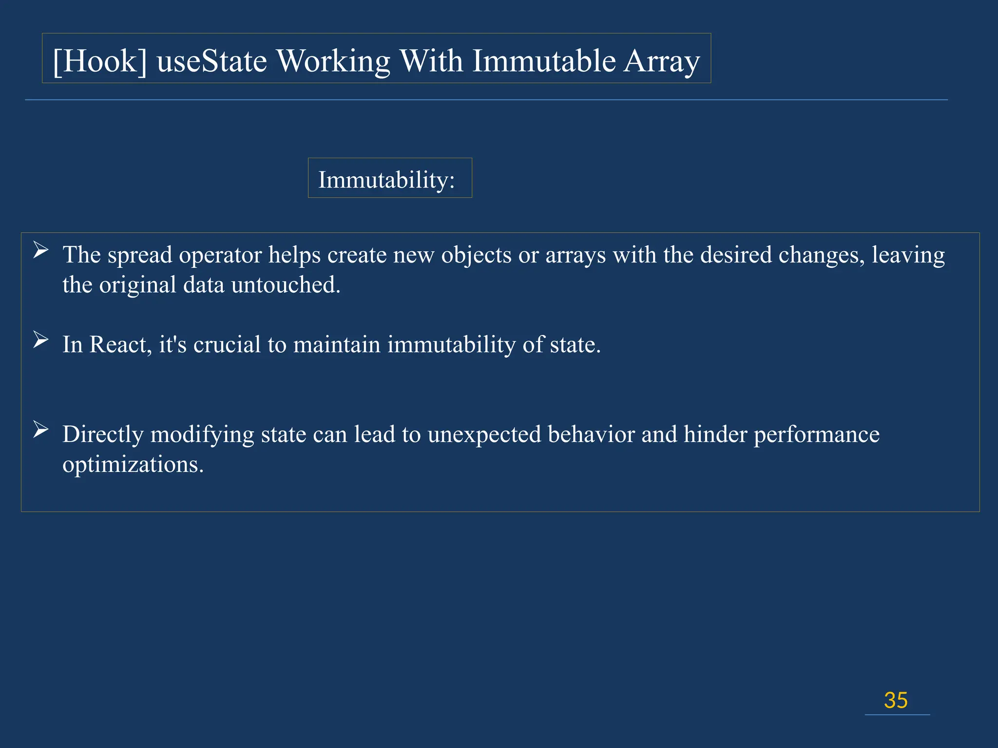 35
[Hook] useState Working With Immutable Array
 The spread operator helps create new objects or arrays with the desired changes, leaving
the original data untouched.
 In React, it's crucial to maintain immutability of state.
 Directly modifying state can lead to unexpected behavior and hinder performance
optimizations.
Immutability:
 