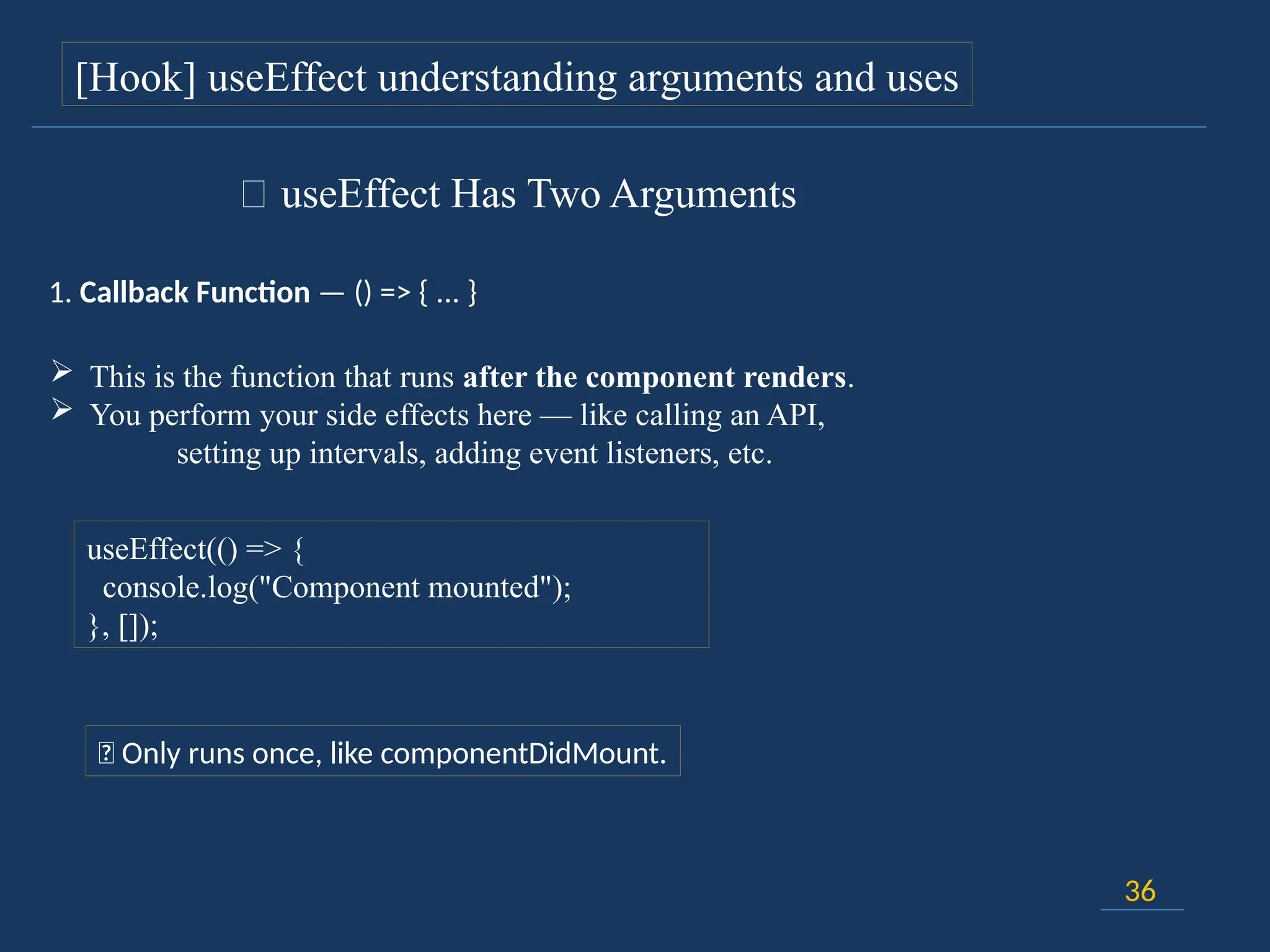36
[Hook] useEffect understanding arguments and uses
🔸 useEffect Has Two Arguments
1. Callback Function — () => { ... }
 This is the function that runs after the component renders.
 You perform your side effects here — like calling an API,
setting up intervals, adding event listeners, etc.
useEffect(() => {
console.log("Component mounted");
}, []);
📍 Only runs once, like componentDidMount.
 