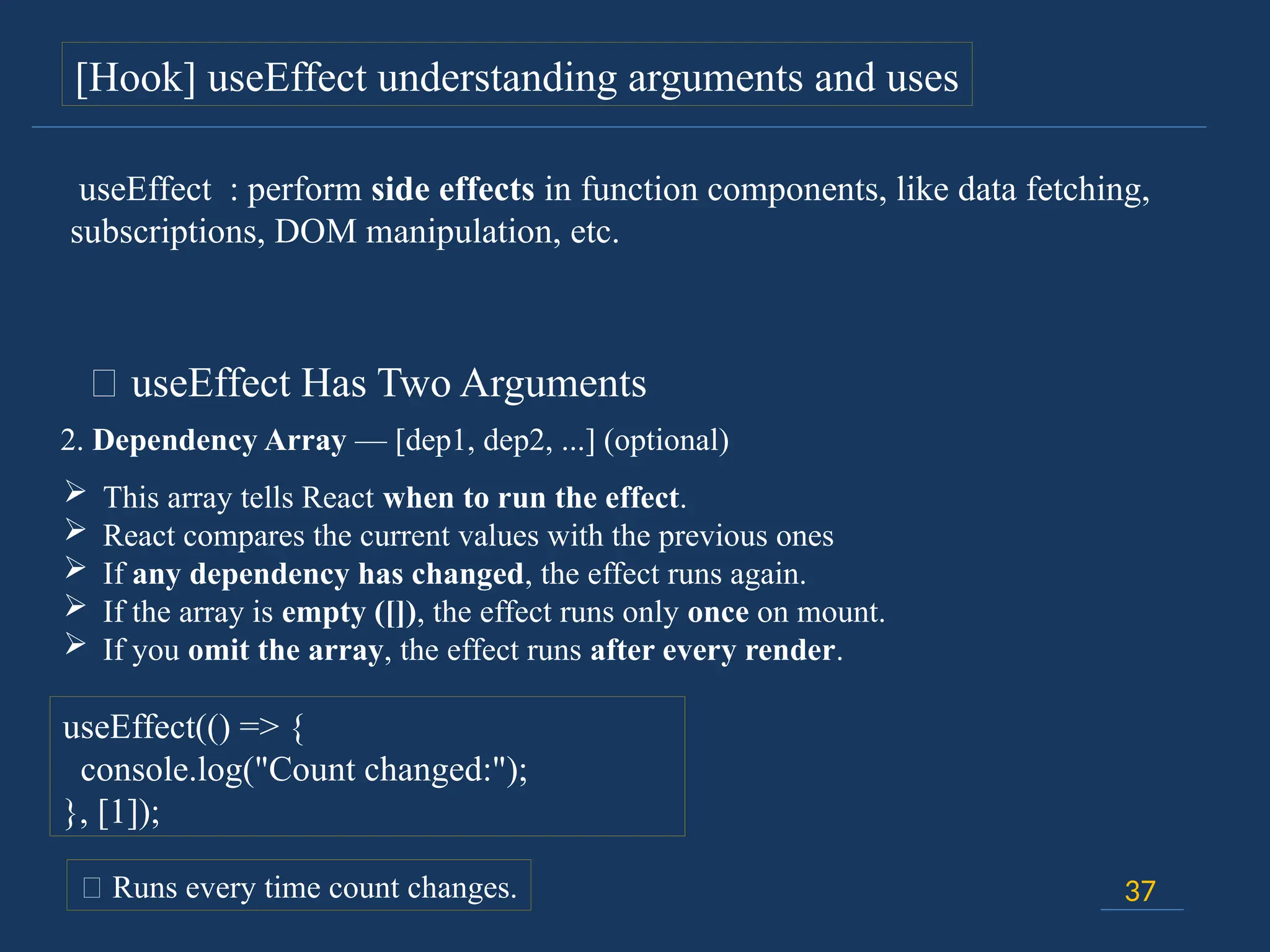 37
[Hook] useEffect understanding arguments and uses
🔸 useEffect Has Two Arguments
2. Dependency Array — [dep1, dep2, ...] (optional)
 This array tells React when to run the effect.
 React compares the current values with the previous ones
 If any dependency has changed, the effect runs again.
 If the array is empty ([]), the effect runs only once on mount.
 If you omit the array, the effect runs after every render.
useEffect(() => {
console.log("Count changed:");
}, [1]);
📍 Runs every time count changes.
useEffect : perform side effects in function components, like data fetching,
subscriptions, DOM manipulation, etc.
 